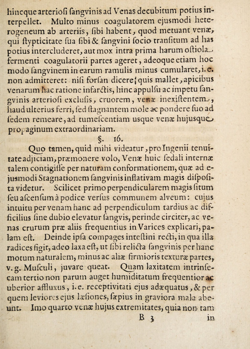 hincque arteriofi fangvinis ad Venas decubitum potius in¬ terpellet. Multo minus coagulatorem ejusmodi hete- rogeneum ab arteriis, fibi habent, quod metuant venae, qui ftypticitate fua fibi & fangvini focio tranfitum ad has potius intercluderet, aut mox intra prima harum oft*ola_> fermenti coagulatorii partes ageret, adeoqueetiam hoc modo fangvinem in earum ramulis minus cumularet,i. e. non admitteret: nili forfan dicere (quis mallet, apicibus venarum hac ratione infarctis, hinc appulfu ac impetu fan¬ gvinis arteriofi exclulis, cruorem, venae inexiftenterm, haud ulterius ferri, fed (tagnantem mole ac pondere fuo ad fedem remeare,ad tumdcentiam usque venae hujusquo pio^ aginum extraordinariam. §. 16. Quo tamen, quid mihi videatur, pro Ingenii tenui¬ tate adjiciam, praemonere volo, Venae huic feciali internae talem contigilfe per naturam conformationem, quae ad e- jusmodi Stagnationem fangvinis inftativam magis di (poli¬ ta videtur. Scilicet primo perpendicularem magis litum feu afcenfuma podice verfus communem alveum: cujus intuitu per venam hanc ad perpendiculum tardius ac dif¬ ficilius line dubio elevatur fangvis, perinde circiter, ac ve¬ nas crurum prae aliis frequentius in Varices explicari, pa¬ lam eft. Deinde ipfa compages inteftini recti, in qua illa radices figit, adeo Iaxae(t,.ut fibi relicffa fangvinis per hanc motum naturalem, minus ac aliae firmioris textura partes, v. g. Mufculi, juvare queat. Quam laxitatem intrinfe- cam tertio non parum auget humiditatum frequentior ac uberior affluxus, i. e. reeeptivitati ejus adaequatus ,& per quem leviores ejus ludiones, faepius in graviora mala abe¬ unt. Inio quarto venae hujus extremitates, quia non tam B j in