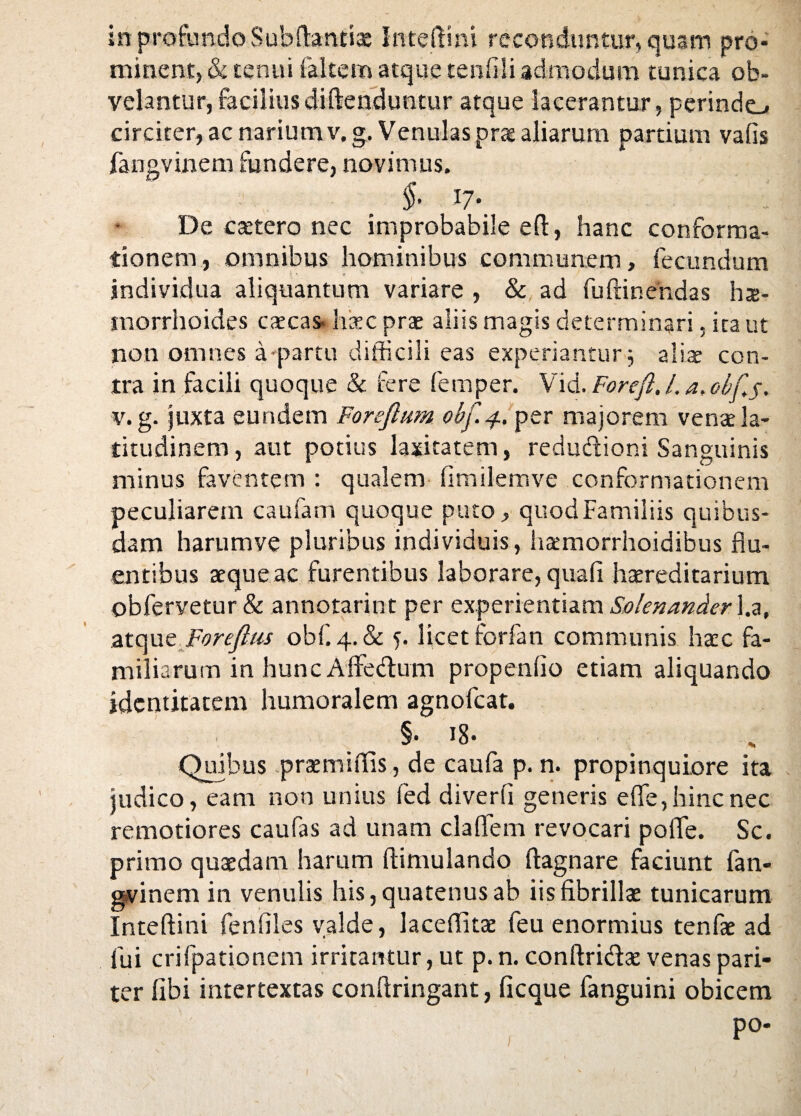 in profundo Subftantiae Inteftini reconduntur, quam pro¬ minent, & tenui faltem atque tenfili admodum tunica ob¬ velantur, faciliusdiftenduntur atque lacerantur, perindo circiter, ac narium v.g. Venulas prae aliarum partium vafis fangvinem fundere, novimus. §• 17* De caetero nec improbabile eft, hanc conforma¬ tionem, omnibus hominibus communem, fecundum individua aliquantum variare , & ad fuftinendas hae¬ morrhoides caecas* haec prae aliis magis determinari. ita ut non omnes a-partu difficili eas experiantur $ alis con¬ tra in facili quoque & fere fernper. Vid. Forefi. L a,df.j. v.g. juxta eundem Foreflum obf.4. per majorem vena la¬ titudinem , aut potius laxitatem, redudioni Sanguinis minus faventem : qualem fimilemve conformationem peculiarem caufam quoque puto, quod Familiis quibus¬ dam harumve pluribus individuis, haemorrhoidibus flu¬ entibus aeque ac furentibus laborare, quafi hereditarium obfervetur & annotarint per experientiam Solenander l.a, atqut Foreftus obf. 4. & 5. licet forfan communis haec fa¬ miliarum in huncAflFedum propenflo etiam aliquando identitatem humoralem agnofeat. §• 18* Quibus praemittis, de caufa p. n. propinquiore ita judico, eam non unius fed diverti generis efle, hinc nec remotiores caufas ad unam claflem revocari pofle. Sc. primo quaedam harum ftimulando ftagnare faciunt fan- gvinem in venulis his, quatenus ab iis fibrillae tunicarum Inteftini fenflles valde, laceffitae feu enormius tenfae ad fui crifpationem irritantur, ut p. n. conftri&ae venas pari¬ ter libi intertextas conftringant, ficque fanguini obicem po-