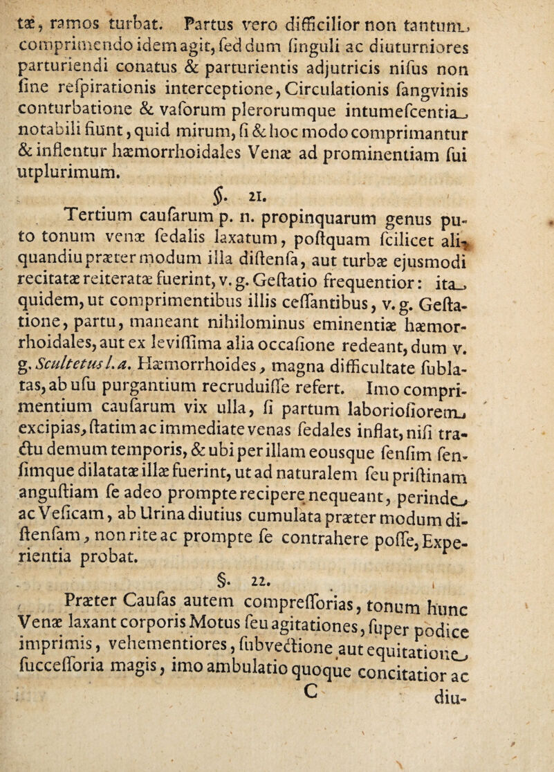 tae, ramos turbat. Partus vero difficilior non tantum., comprimendo idem agit, fed dum linguli ac diuturniores parturiendi conatus & parturientis adjutricis nifus non line reipirationis interceptione,Circulationis fangvinis conturbatione & vaforum plerorumque intumefcentia_> notabili fiunt, quid mirum, fi & hoc modo comprimantur & inflentur hasmorrhoidales Vena: ad prominentiam fui utplurimum. §■ «• Tertium caularum p. n. propinquarum genus pu¬ to tonum venas fedalis laxatum, poftquam fcilicet ali-j quandiu praeter modum illa diftenfa, aut turba: ejusmodi recitatas reiterat* fuerint, v. g. Geftatio frequentior: ita_. quidem, ut comprimentibus illis ceflantibus, v.g. Gefta- tione, partu, maneant nihilominus eminentias hasmor- rhoidales, aut ex leviffima alia occafione redeant, dum v. g. Scultetus/. a. Hasmorrhoides, magna difficultate fubla- tas, ab ufu purgantium re crudui fle refert. Imo compri¬ mentium caularum vix ulla, fi partum laboriolioretru ' excipias, ftatim ac immediate venas fedales inflat, nili tra- du demum temporis, & ubi per illam eousque fenlim fen- fimque dilatatas illae fuerint, ut ad naturalem feu priflinam anguftiam feadeo prompte recipere nequeant, perinde acVeficam, ab Urina diutius cumulata praeter modum di- ftenfam, non rite ac prompte fe contrahere pofle, Expe¬ rientia probat. * §• 22. i Praeter Caufas autem compreflorias, tonum hunc Venae laxant corporis Motus feu agitationes, fuper podice imprimis, vehementiores, fubvedione aut equitatione fuccefforia magis, imo ambulatio quoque concitatior ac ^ diu-