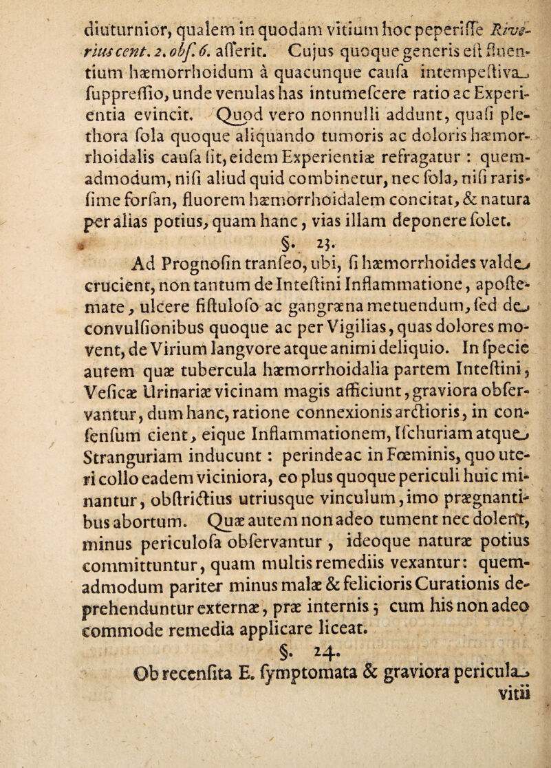 rluscent. 2,obf6, afferit. Cujus quoque generis efi fluen¬ tium haemorrhoidum a quacunque caufa intempeftiva_. fuppreffio, unde venulas has intumefcere ratio ac Experi¬ entia evincit. Quod vero nonnulli addunt, quali ple- thora fola quoque aliquando tumoris ac doloris haemor- rhoidalis caufa iit,eidem Experientia refragatur : quem¬ admodum, nifi aliud quid combinetur, nec fola, nili raris- fime forfan, fluorem hamorrhoidalem concitat, & natura per alias potius, quam hanc, vias illam deponere folet. 4 §• 2.J* Ad Prognofintranfeo,ubi, fi haemorrhoides valdo crucient, non tantum de Inteflini Inflammatione, apofle- mate, ulcere fiflulofo ac gangraena metuendum, fed do convulfionibus quoque ac per Vigilias, quas dolores mo¬ vent, de Virium langvore atque animi deliquio. In fpecie autem quae tubercula haemorrhoidalia partem Inteflini, Veficae Urinariae vicinam magis afficiunt, graviora obfer- vantur, dum hanc, ratione connexionis ardtioris, in con- fenfum cient, eique Inflammationem, Ifchuriamatquo Stranguriam inducunt: perindeac in Foeminis, quo ute¬ ri collo eadem viciniora, eo plus quoque periculi huic mi¬ nantur, obftriftius utriusque vinculum,imo praegnanti¬ bus abortum. Quae autem non adeo tument nec dolent, minus periculofa obfervantur , ideoque naturae potius committuntur, quam multis remediis vexantur: quem¬ admodum pariter minus malae & felicioris Curationis de¬ prehenduntur externae, prae internis 5 cum his non adeo commode remedia applicare liceat. §• ^4“ Ob reccnfita E. fymptomata & graviora pericula., vitii