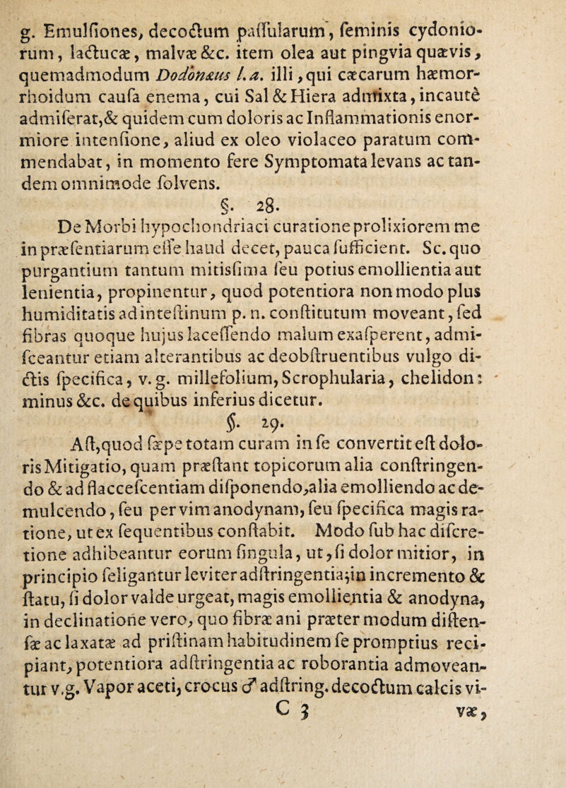 g. Emulfiones, decorium pallularum, feminis Cydonio¬ rum, Sa<Auca, malvae&c. item olea aut pingviaquaevis, quemadmodum Dodonam l.a. illi ,qui caecarum hamor- rhoidum caufa enema, cui Sal & Hiera admixta, incaute admiferat,& quidem cum doloris ac Inflammationis enor¬ miore intenfione, aliud ex oleo violaceo paratum com¬ mendabat, in momento fere Symptomata levans ac tan¬ dem omnimode folvens. §. 28. De Morbi hypochondriaci curatione prolixiorem me in prafentiarum e fle haud decet, pauca fufficient. Sc. quo purgantium tantum mitisfima feu potius emollientia aut lenientia, propinentur, quod potentiora non modo plus humiditatisadinteftinum p.n.conftitutum moveant,fed fibras quoque hujuslaceflendo malum exafperent, admi- fceantur etiam alterantibus ac deobftruentibus vulgo di¬ dis fpecifica, v.g. millefolium,Scrophularia, chelidon: * minus &c. de quibus inferius dicetur. §■ i9- A(l,quod fape totam curam infe convertit eft dolo¬ ris Mitigatio, quam praedant topicorum alia conftringen- do & ad flaccefcentiam difponendo,alia emolliendo ac de¬ mulcendo, feu per vim anodynam, feu fpecifica magis ra¬ tione, ut ex fequentibus conflabit. Modo fubhac difere- tione adhibeantur eorum lingula, ut, fi dolor mitior, in principio feligantur leviter adflringentiadn incremento & flatu, (i dolor valde urgeat, magis emollientia & anodyna, in declinatione vero, quo fibra: ani prater modum diften- fa ac laxata ad priftinam habitudinem fe promptius reci¬ piant, potentiora adftringentiaac roborantia admovean¬ tur v.g. Vapor aceti, crocus <? adflring. decodum calcis vi- C 5 vae,