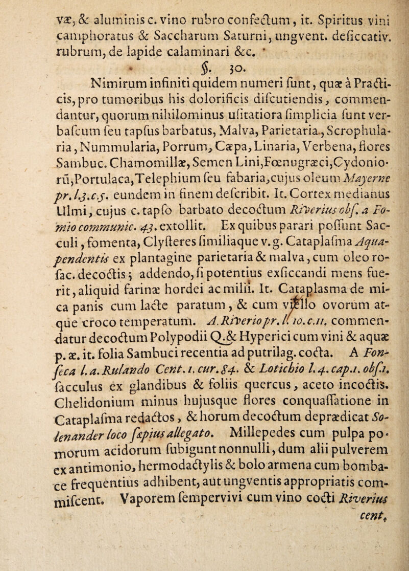 vat, &: aluminis c. vino rubro confectum, it. Spiritus vini camphoratus & Saccharum Saturni, ungvent. deficcativ. rubrum, de lapide calaminari &c. * * §: ?o. Nimirum infiniti quidem numeri funt, quae a Pradi¬ cis, pro tumoribus his dolorificis difcutiendis, commen¬ dantur, quorum nihilominus uiitatiora fimplicia funt ver- bafcum (eu tapfus barbatus, Malva, Parietaria , Scrophula- ria, Nummularia, Porrum, Caepa, Linaria, Verbena, flores Sambuc. Chamomillae, Semen Lini,Fcenugraeci,Cydonio- ru,Portulaca,Telephium feu fabaria,cujus oleum May eme pr.l.j.c.j. eundem in finem deferibit. It. Cortex medianus Ulmi, cuius c.tapfo barbato decodum Rfterius obf. a Fo- miocommunic. 43. extollit. Ex quibus parari pofiunt Sac¬ culi , fomenta, Clyfteres fimiliaque v.g. Cataplafma Aqua- pendentis ex plantagine parietaria & malva, cum oleoro- fac. decodis} addendo, fi potentius exficcandi mens fue¬ rit, aliquid farina: hordei ac milii. It. Cataplasma de mi¬ ca panis cum lade paratum, & cum vSello ovorum at¬ que croco temperatum. A.RiVeriopr, l(io.c.11. commen¬ datur decodum Polypodii QJeHyperici cum vini & aquae p. te. it. folia Sambuci recentia ad putrilag. coda. A Fon- feca l.a. Rulando Cent. t, cur. 84- & Lotichio l. 4. cap.i. obf.i, facculus ex glandibus & foliis quercus, aceto incodis. Chelidonium minus hujusque flores conquafiatione in Cataplafma redados, & horum decodum depraedicat So- lenanderloco fkpiusallegato. Millepedes cum pulpa po¬ morum acidorum fubiguntnonnulli, dum alii pulverem ex antimonio, hermodadylis & bolo armena cum bomba- ce frequentius adhibent, aut ungventis appropriatis com- mifcent. Vaporem fempervivi cum vino codi Riverius centt