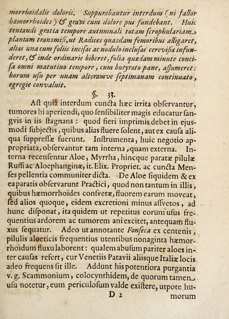 hamorrhoides ) (f graloi cum dolore pus fundebant. Huic tentandi gratia tempore autumnali totam fcrophulariams plantam transmif,ut Radices quasdam femoribus alligarett alias una cum foliis incifas ac nodulo inclufas cerevifa infun~ der et, (f inde ordinarie biberet,folia qu&dam minute conci- fa omni matutino tempore, cum butyrato pane, a fjumeret: horum ufu per unam alteramve feptimanam continuato > egregie convaluit. $• 3?- . - A fi: quiS interdum eunda haec irrita ob fervantur, tumores hi aperiendi, quo fenfibiliter magis educatur fan- gvis in iis ftagnans : quod fieri imprimis debet in ejus¬ modi fubjedis, quibus alias fluere folent, aut ex caufa ali¬ qua fuppreflae fuerunt. Inftrumenta, huic negotio ap- propriata, obfervantur tam interna ,quam externa. In¬ terna recenfentur Aloe, Myrrha, hineque paratae pilulae Rufii ac Aloephariginae, it. Elix. Propriet, ac eunda Men- fes pellentia communiter dida, De Aloe fiquidem &ex eaparatis obfervarunt Pradici, quod non tantum in illis, quibus haemorrhoides confvetae,fluorem earum moveat, fed alios quoque, eidem excretioni minus aflvetos, ad . hunc difponat, ita quidem ut repetitus eorum ufus fre¬ quentius ardorem ac tumorem ani excitet, antequam flu¬ xus fequatur. Adeo ut annotante Fonfeca ex centenis, pilulis aloeticis frequentius utentibus nonaginta haemor- rhoidum fluxu laborent: qualem abufum pariter aloes in¬ ter caufas refert, cur Venetiis Patavii aliisque Italiae locis adeo frequens fit ille. Addunt his potentiora purgantia v. g. Scammonium, colocynthidem, de quorum tameru ufu notetur,eum periculofumvalde exifiere,utpote hu-> D i morum
