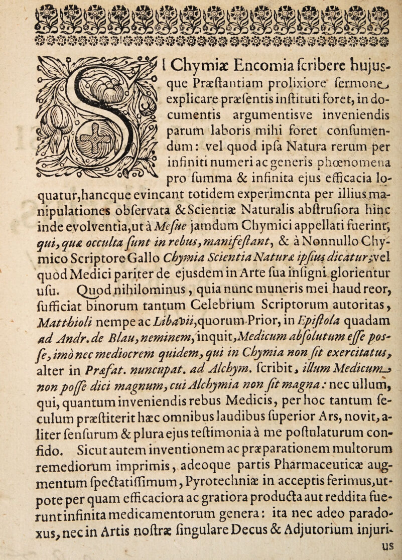 / l Chymiae Encomiafcribere hujus- que Praeftantiam prolixiore fermoncL. explicare praefentis indi tuti foret, in do¬ cumentis argumentisve inveniendis parum laboris mihi foret confumen- dum: vel quod ipfa Natura rerum per infiniti numeri ac generis phoenornena pro fumma & infinita ejus efficacia lo¬ quatur,hancque evincant totidem experimenta per illius ma¬ nipulationes obfervata &Scientiae Naturalis abftrufiora hinc inde evolventia,ut a Mefite jamdum Chymici appellati fuerint; qui, qua occulta funt in rebus, manifeftant, & a Nonnullo Chy- mico ScriptoreGallo Cbymia Scientia Natur a ipfius dicatur;vel quod Medici pariter de ejusdem in Arte fua inligni glorientur ufu. Quod nihilominus, quia nunc muneris mei haudreor, fufficiat binorum tantum Celebrium Scriptorum autoritas, Matthioli nempe ac quorum Prior, in Epiftola quadam ad Andr.de Blau, neminem, inquk,Medicum abfolutum ejje pos- fe, imo nec mediocrem quidem, qui in Cbymia non fit exercitatus, alter in Prstfat. nuncupat, ad Alcbym. feribit, illum Medicum^ nonpoffe dici magnum, cuiAlcbymia non Jit magna : nec ullum, qui, quantum inveniendis rebus Medicis, per hoc tantum fe- culum praeftiterit haec omnibus laudibus fuperior Ars, novit, a- literfenfurum&pluraejusteftimoniaa me pofinlaturum con¬ fido. Sicut autem inventionem ac praeparationem multorum remediorum imprimis vadeoque partis Pharmaceuticae aug¬ mentum fpe&atitfimum, Pyrotechniae in acceptis ferimus,ut- pote per quam efficaciora ac gratiora produ&a aut reddita fue- runt infinita medicamentorum genera: ita nec adeo parado- xus,necin Artis noftrac fingulare Decus & Adjutorium injuri¬ us