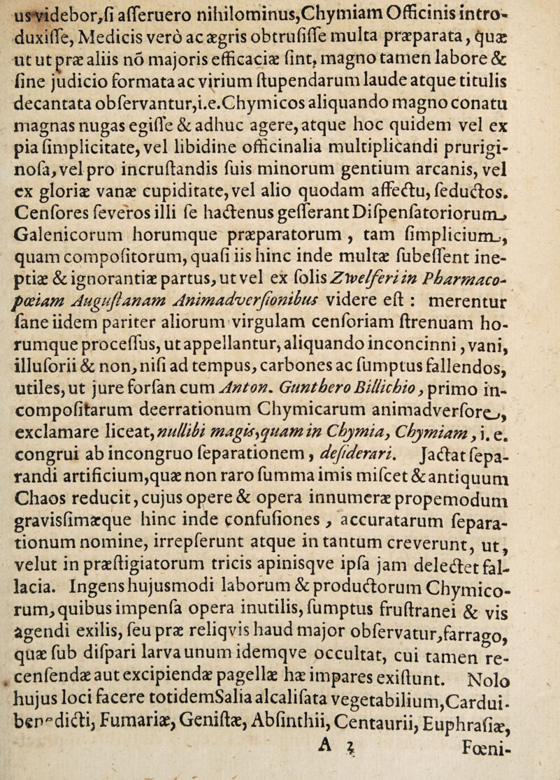 us-videbor,!! afferuero nihilominus,Chymiam Officinis intro» duxifle, Medicis vero ac aegris obtrufiffe multa praeparata, quae ut ut prae aliis no majoris efficaciae fint, magno tamen labore & fine judicio formata ac virium ftupendarum laude atque titulis decantata obfervantur,i.e.Chymicos aliquando magno conatu magnas nugas egifie & adhuc agere, atque hoc quidem vel ex pia (implicitate, vel libidine officinalia multiplicandi prurigi- nofa,velpro incruftandis fuis minorum gentium arcanis, vel ex gloriae vanae cupiditate, vel alio quodam affedu, fedudos. Cenfores feveros illi fe hadenusgefferantDifpenfatorioruuL» Galenicorum horumque praeparatorum , tam fimpliciurru, quam compofitorum, quafi iis hinc inde multae fubeflent ine¬ ptiae & ignorantiae partus, ut vel ex folis Zlvelferiin Pharmaco- pceiam Auguftanam Animadverfionibus videre eft : merentur faneiidem pariter aliorum virgulam cenforiam ftrenuam ho¬ rumque procefius, ut appellantur, aliquando inconcinni, vani, illuforii & non, nifi ad tempus, carbones ac fumptus fallendos, utiles, ut jure forfan cum Anton. GuntberoB illic hio, primo in- compofitarum deerrationum Chymicarum animadverforej, exclamare liceat,nullibi magis yquam in Chymia, Chymiam, i. e. congrui ab incongruo feparationem, dejiderari. Jadat fepa- randi artificium,quae non raro fumma imis mifcet & antiquum Chaos reducit, cujus opere & opera innumerae propemodum gravisfimaeque hinc inde confufiones, accuratarum fepara- tionum nomine, irrepferunt atque in tantum creverunt, ut, velut in praeftigiatorum tricis apinisqve ipfa jam deledet fal¬ lacia. Ingens hujusmodi laborum & produdorum Chymico- rum, quibus impenfa opera inutilis, fumptus fruftranei & vis agendi exilis, feu prae reliqvis haud major obfervatur,farrago, quaefub difpari larva unum idemqve occultat, cui tamen re- cenfendae aut excipiendae pagellae hae impares exiftunt. Nolo hujus loci facere totidemSaliaalcalifata vegetabilium,Cardui- ben-dicfi, Furnariae, Geniftae, Abfinthii, Centaurii, Euphrafix, A \ Foeni-
