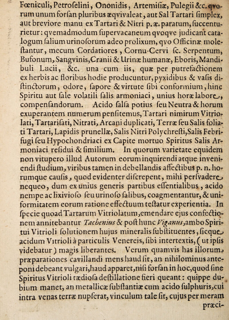 FoenicUli, Petrofelini, Ononidis, Artemifia, Pulegii &c.qvo- rum unum forfan pluribus aqvivaleat, aut Sal Tartari fimplex, aut breviore manu ex Tartari & Nitri p. a. paratum, fuccentu- rietur: qvemadmodum fupervacaneum qvoqve judicant cata¬ logum falium urinoforum adeo prolixum, qvo Officinae tnole- ftantur, mecum Cordatiores , Cornu-Cervi fc. Serpentum, Bufonum, Sangvinis,Cranii & Urina humanae, Eboris,Mandi¬ buli Lucii, &c. una cum iis, quae per putrefactionem ex herbis ac floribus hodie producuntur, pyxidibus & vafis di- ftindorum, odore, fapore & virtute fibi conformium, hinc Spiritu aut fale volatili falis armoniaci, unius horae laboro, compenfandorum. Acido falfa potius feu Neutra & horum exuperantem numerum penfltemus, Tartari nimirum Vitrior Iati,,Tartarifati, Nitrati, Arcani duplicati,Terrae feuSalis folia¬ ti Tartari, Lapidis prunellae, Salis Nitri Polychrefti,Salis Febri- fugi feu Hypochondriaci ex Capite mortuo Spiritus Salis Ar¬ moniaci refidui & fimilium» In quorum varietate equidem non vitupero illud Autorum eorum inquirendi atque inveni¬ endi fludium, viribus tamen in debellandis affe&ibus p. n.ho- rumque caufis, quod evidenterdiferepent, mihi perfvadero nequeo, dum ex unius generis partibus eflentialibus , acido nempe ac lixivio fo feu urinofo falibus, coagmentantur, & uni¬ formitatem eorum ratione effeduumteftatur experientia. In fpeciequoadTartarum Vitriolatum,emendare ejus confeCtio- nem annitebantur Jacbenius & pofthunc Vigamu}ambo Spiri¬ tui Vitrioli folutionem hujus mineralis fubflituentes, ficquo acidum Vitrioli a particulis Venereis, fibi intertextis, ( ut ipfis videbatur ) magis liberantes. Verum quamvis has illorum.» praeparationes cavillandi mens haud fit, an nihilominus ante¬ poni debeant vulgari,haud apparet,nifi forfanin hoc,quod fine Spiritus Vitrioli tadiofadeftillationefieri queant: quippe du¬ bium manet, an metallicae fubffantiae cum acido fulphuris,cui intra venas terrae nupferat, vinculum tale fit, cujus per meram praei-