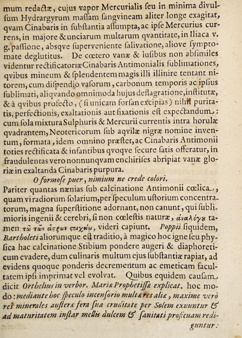 mum reda&ae, cujus vapor Mercurialis feu in minima divul- fum Hydrargyrum maffatn fangvineam aliter longe exagitat, qvam Cinabaris in fubftantia a{futnpta,ac ipfeMercurius cur¬ rens, in majore & unciarum multarum qvantitate, in Iliaca v. g. partione, absqve fuperveniente falivatione,aliove fympto¬ rnate deglutitus. De ccetero vanae & lufibus non abfimiles videntur reciificatorixCinabaris Antimonialis fublimationes, qvibus mineum &lplendentem magis illi illinire tentant ni¬ torem, cum difpendio vafbrum, caroonum temporis ac ipiius fublimati, aliqvando omnimoda hujus deflagratione,inftitutae, & a qvibus profedo, ((i unicam forfanexcipias) mhfl purita¬ tis, perfedioms, exaltationis aut fixationis efl expedandum_> cum (ola mixtura Sulphuris & Mercurii currentis intra horula: qvadrantem,Neotericorum fub aqvilae nigrae nomine inven¬ tum, formata, idem omnino praedet,ac Cinabaris Antimonii toties reclificata & infantibus qvoqve fecure fatis offeratur, in fraudulentas vero nonnunqvam enchirifes abripiat vanat glo¬ riae in exaltanda Cinabaris purpura. 0 formofe puer, nimium ne crede colori. Pariter quantas naenias fub calcinatione Antimonii coelica_», quam vi radiorum folarium,per fpeculum uftorium concentra- torum, magna fuperflitione adornant, non canunt,qui fubli- mioris ingenii & cerebri, fi non coeleftis naturae, dva^oya ta¬ men T&i twv dsifiDV tpnxeitt), videri capiunt. Poppii fiquidem, Bartholeti aliorumque efl: traditio, a magico hoc igne feu phy- fica hac calcinatione Stibium pondere augeri & diaphoreti¬ cum evadere, dum culinaris multum ejus fubftantiae rapiat, ad evidens quoque ponderis decrementum ac emeticam facul¬ tatem ipfi imprimat vel evolvat. Quibus equidem caufam., dicit Ortbelwsinverbor. Maris. Propbetiffs explicat, hoc mo¬ do : mediante boc (pe culo incenforio multares alis} maxime vero res minerales aujlers fera fua cruditate per Solem exuuntur (f ad maturitatem inflar mellis dulcem (f fanitatiproficuam redi- ' gtmtur: