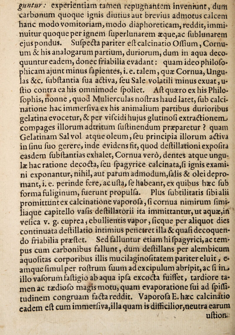 guntur: experientiam tamen repugftantem inveniunt, dum carbonum quoque ignis diutius aut brevius admotus calcem hanc modo vomitoriam, modo diaphoreticam, reddit, immi¬ nuitur quoque per ignem fuperlunarem aeque,ac fublunarem ejus pondus. Sufpe<da pariter efl calcinatioOflTium, Cornu¬ um & his analogarum partium, duriorum, dum in aqua deco¬ quuntur eadem, donec friabilia evadant: quam ideo philofo- phicam ajunt minus fapientes, i. e. talem, quae Cornua, Ungu¬ las &c. fubdantia fua a<diva, feuSale volatili minus exuat, u- ftio contra ea his omnimode fpoliet. Ad quxro ex his Philo- fophis, nonne ,quod Mulierculas nodrashaud latet, fub calci- natione hacimmerfivaexhis animalium partibus durioribus gelatina evocetur, & per vifcidi hujus glutinofi extra<dionem_» compages illorum adtritum fudinendum praeparetur ? quam Gelatinam Sal vol atque oleum, feu principia illorum a<diva infinu fuo gerere, inde evidens fit, quod dedillationi expolita easdem fubdantias exhalet, Cornua vero, dentes atque ungu¬ lae hac ratione decodla,feu fpagyriee calcinata,fi ignis exami¬ ni exponantur, nihil, aut parum admodum,falis & olei depro¬ mant, i. e. perinde fere, ac uda, fe habeant, ex quibus haec fub forma fuliginum, fuerunt propulfa. Plus fubtilitatis fibialii promittuntexcalcinationevaporofa,fi cornua nimirum fimi- liaque capitello vafis dedillatorii ita immittantur, ut aquae,iii velica v. g. cuprea * ebullientis vapor, fieque per aliquot dies continuata dedillado intimius penetret illa & quafi decoquen¬ do friabilia praedet. Sed falluntur edam hi fpagyrici, ac tem¬ pus cum carbonibus fallunt, dum dedillans per alembicum aquofitas corporibus illis mucilaginofitatem pariter eluit, e- amquefimulper rodrum fuum ad excipulum abripit, ac fi iru illo vaforumfadigio ab aqua ipfa excodta fuilfet, tardiore ta¬ men ac taediofo magis motu, quam evaporatione fui ad fpifli- tudinem congruam fa&a reddit. VaporofaE.haec calcinatio eadem ed cum immerfiva,illa quam is difficilior,neutra earum / > udion.