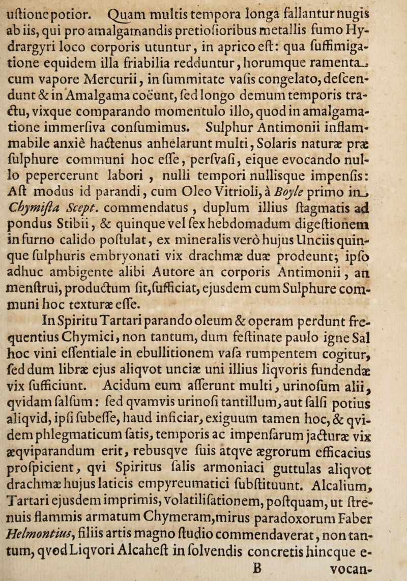 uflione potior. Quam multis tempora longa fallantur nugis ab iis, qui pro amalgamandis pretiofioribus metallis fumo Hy- drargyri loco corporis utuntur, in aprico eft: qua fuffimiga- tione equidem illa friabilia redduntur,horumque ramenta-^ cum vapore Mercurii, infummitate vafiscongelato,defen¬ dunt^ in Amalgama coeunt, fed longo demum temporis tra- du,vixque comparando momentulo illo, quod in amalgama- tione immerfiva confumimus. Sulphur Antimonii inflam- mabile anxi£ hadenus anhelarunt multi, Solaris naturae prae fulphure communi hoc ede, perfvafi, eique evocando nul¬ lo pepercerunt labori , nulli tempori nullisque impenfis: Ad modus id parandi, cum Oleo Vitrioli,aBoyle primo in_» CbjmiJia Scept. commendatus, duplum illius ftagmatis ad pondus Stibii, & quinque vel fex hebdomadum digeftionem in furno calido podulat, ex mineralis vero hujus Unciis quin¬ que fulphuris embryonati vix drachmae duae prodeunti ipfo adhuc ambigente alibi Autore an corporis Antimonii, an menftrui, produdum fit,fufficiat, ejusdem cum Sulphure com¬ muni hoc texturae ede. In Spiritu Tartari parando oleum & operam perdunt fre¬ quentius Chymici, non tantum, dum fedinate paulo igne Sal hoc vini effentiale in ebullitionem vafa rumpentem cogitur, feddum librae ejus aliqvot unciae uni illius liqvoris fundendae vix fufficiunt. Acidum eum aderunt multi, urinofum alii, qvidamfalfum: fed qvamvis urinofi tantillum, aut falli potius aliqvid, ipd fubefle, haud inficiar, exiguum tamen hoc, & qvi- dem phlegmaticum fatis, temporis ac impenfarum jadune vix aeqviparandum erit, rebusqve fuis atqve aegrorum efficacius profpicient, qvi Spiritus falis armoniaci guttulas aliqvot drachmae hujus laticis empyreumatici fubdituunt. Alcalium, Tartari ejusdem imprimis, volatilifationem,podquam, ut ftre- nuis dammis armatum Chymeram,mirus paradoxorum Faber Helmontm, filiis artis magno ftudio commendaverat, non tan¬ tum, qvedLiqvori Alcahefi; in folvendis concretis hincque e- B vocan-