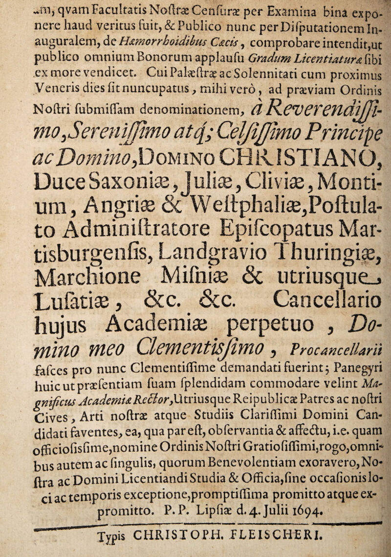 -ni, qvamFacultatis Noftrae Gen furat per Examina bina expo¬ nere haud veritus fuit, & Publico nunc perDifputationemln- auguralem, de Hamorrhoidibus Caris, comprobare intendit,ut publico omnium Bonorum applaufu Gradum Licentiatura fibi ex inore vendicet. CuiPateftraeacSolennitati cum proximus Veneris dies fit nuncupatus, mihi vero, ad praeviam Ordinis Noftri fubmiftam denominationem, Cl R.CV6TCfldtjjl- mo ySereniffimo atc[; Cel/iflimo Principe ac Domino X^oumo CHRISTIANO, Duce Saxonte, j ulix, Cliviae, Monti¬ um, Angria^ & Weltphalise,Poftula- to Adminiftratore Epifcopatus Mar- tisburgenfis, Landgravio Thuringigs, Marchione Mifnias <5c utriusque_» Lufatise, &c. &c. Cancellario hujus Academiae perpetuo , Do¬ mino meo Clementisjimo, Vrocancellarii falces pro nunc ClementilTime demandati fuerint j Panegyri huicutpraefentiam fuam fplendidam commodare velint Ma¬ gnificus AcademiaR.ecior,\Xtriusque Reipublicae Patres ac noftri Cives, Arti noftrae atque Studiis Clariftimi Domini Can¬ didati faventes, ea, qua par eft, obfervantia& affedu, i.e. quam officiofisfime,nomine Ordinis Noftri Gratiofilfimi,rogo,omni¬ bus autem ac lingulis, quorum Benevolentiam exoravero,No- ftra ac Domini Licentiandi Studia & Officia,fine occafionislo- ci ac temporis exceptione,promptiffima promitto atque ex¬ promitto. P. P. Lipfiae d. 4. Julii 1694. ' TypiTcHRISTOm FLEISCHERI.