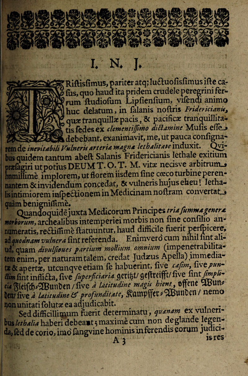 V. I. N. J. Riftisfimus, pariter atq;lu£luofisfimus ifte ca¬ llis, quo haud ita pridem crudele peregrini fer¬ rum ftudiofum Lipfienfium, vifendi animo huc delatum, in falanis noftris Fridericianis, qu* tranquillae pacis., & pacificae tranquillita¬ tis ledes ex clementijfimo dillaminc Mulis efle_^ IT_ ^_-__c_r, debebant, exanimavit, me, ut pauca configna- rem de inevitabili Vulneris art er ia magna let halitate induxit» ^ Qvi bus quidem tantum abeft Salanis Fridericianis lethale exitium prarfagiri ut potius DEUM T. O. T. M» vitae necisve arbitrunu munillime implorem, ut florem iisdem line cocco turbine peren¬ nantem & invidendum concedat, & vulneris hujus eheu 1 letha- lis intimiorem inlpeftionem in Medicinam noftram convertat-* quam benigniflime* Quandoquide juxta Medicorum Principes triafummagenera, morborum, archealibus intemperiei morbis non line conlilio an¬ numeratis, reftiflime ftatuuntur, haud difficile fuerit permicere, adquodnam vulnera lint referenda. Enimverd cum nihil lint ali¬ ud, qUam divulfioues partium mollium omnium (impenetrabilita- tem enim, per naturam talem, credat Judaeus Apella) immedia¬ tae & apertae, utcunq ve etiam fe habuerint, live cafimy\\\zpun- ftimlint inflifta,live fuperficiarU fleret/geftreifft/fivefint/*»//*- CIA glcifcb^unben / live d latitudine magis hient Oftene itftlW Oen/ live d latitudine & profundit at e, CH / nemo non unitati folutae ea adjudicabit. . Seddifficilliq\um faerit determinatu , quanam ex vulneri¬ bus lethalia haberi debeamt $ maxime cum non de glande legen¬ da; fed de corio, imo fengvine hominis in ferendis eorum ju ici-