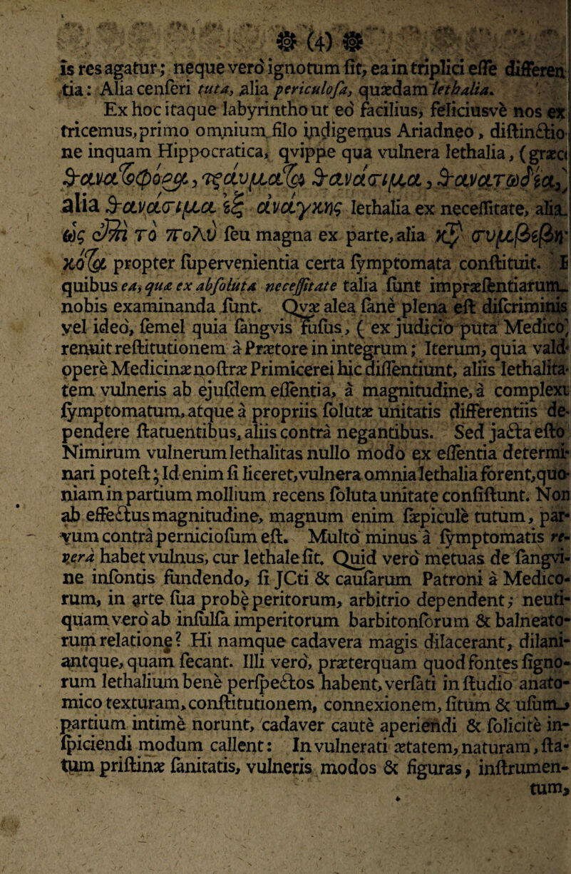 V Is res agatur ; neque vero ignotum fit, ea in triplici ede differen tia: Alia cenferi i-uta, ,alia periculofa, q u aed a m Iethalia. Ex hoc itaque labyrintho ut eo facilius, feliciusve nos ex tricemus,primo omnium, filo indigemus Ariadneo> diftin&io; ne inquam Hippocratica, qvippe qua vulnera Iethalia,( graec< alift $-CLVCUT%!% dvciymq Iethalia ex necelfitate, alia. 6dg cffil TO 7ToKv. feu magna ex parte, alia (TV[/,(&£(&Yi' yjfyt* propter fupervenientia certa fymptomata conftituit, E quibus ea, qua ex abfoluta neceffitate talia funt impraeftntiaruttu nobis examinanda iunt. Qv# alea (ane plena eft difcriminis yel ideo, femel quia fangvis fufus, ( ex judicio puta Medico] renuit reftitutionem a Praetore in integrum; Iterum, quia vald- opere Medicinae QoftraePrimicerei hic didentiunt, aliis lethalita tem vulneris ab ejufdem edentia, a magnitudine, a complexi fymptomatum, atque a propriis folutae unitatis differentiis de¬ pendere ftatuentibus, aliis contra negantibus. Sed jafia efto Nimirum vulnerumlethalitas nullo modo ex edentia determi¬ nari poteft; Id enim fi liceret, vulnera omnia Iethalia fbrent,quo- niam in partium mollium recens foluta unitate confiftunt. Non ab effeftusmagnitudine, magnum enim faepicule tutum, par¬ vum contra perniciofum eft. Multo minus a fymptomatis re¬ vera habet vulnus, cur lethalefit. Quid vero metuas de fangvi- ne infontis fundendo, fi JCti & caufarum Patroni a Medico¬ rum, in arte fua probe peritorum, arbitrio dependent,* neuti- quam vero ab infulfa imperitorum barbitonfbrum & balneato¬ rum relatione ? Hi namque cadavera magis dilacerant, dilani- antque, quam fecant. Illi vero, praterquam quod fontes figno- rum lethalium bene perfpeftos habent, verfati inftudio anato¬ mico texturam, conftitutionem, connexionem, fitum 8c ufimu» partium intime norunt, cadaver caute aperiendi & folicite in- fpiciendi modum callent: In vulnerati aetatem, naturam, fta- tuin priftinae fanitatis, vulneris modos & figuras, inftrumen- tum. i