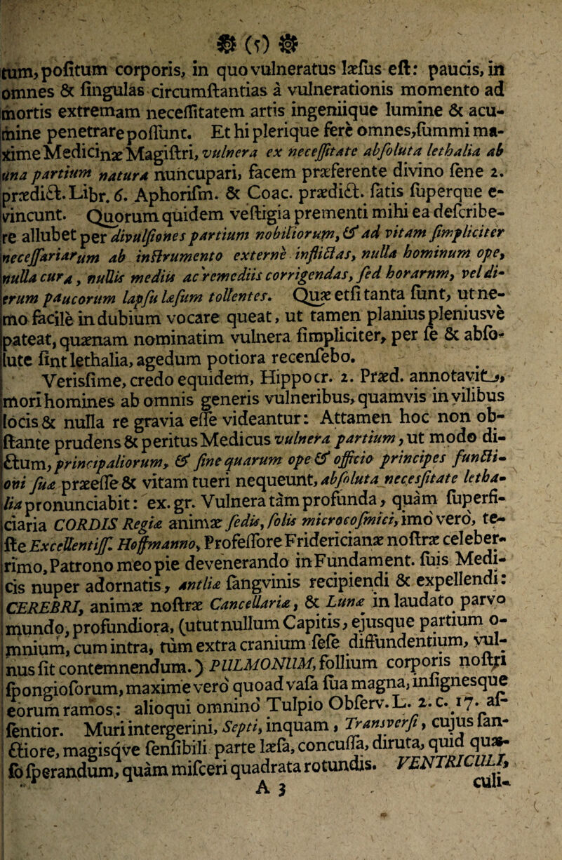 tum>pofitum corporis, in quo vulneratus Indliseft: paucis, in omnes & fingulas circumftantias a vulnerationis momento ad mortis extremam neceflitatem artis ingeniique lumine & acu¬ mine penetrare poliunt. Et hi plerique fere omnes,{ummi ma- ximeMedicinxMagiftri, vulnera ex nec effit at c abfoluta lethalia ab una partium natura nuncupari, facem praeferente divino fene i. prredi&.Libr.tf. Aphorifm. & Coae, praedift. fatis fuperque e- vincunt. Quorum quidem veftigia prementi mihi ea deferibe- re allubet per divulfiones partium nobiliorum^ ad vitam [impliciter necejfariarum ab inflrumento externe inftittas, nulla hominum ope, nulla cur a, nullis mediis ac )'remediis corrigendas, fed horamm, vel di- erum paucorum lapfiu lafiim tollentes* Quae etfi tanta funt, ut ne¬ mo facile indubium vocare queat, ut tamen planiuspleniusve pateat, quaenam nominatim vulnera {impliciter, per fe 5c abfo* lute fint lethalia, agedum potiora recenfebo. Verisfime, credo equidem, Hippocr. i. Praed. annotavit^, mori homines ab omnis generis vulneribus, quamvis in vilibus locis & nulla re gravia ede videantur: Attamen hoc non ob- ftante prudens 6c peritus Medicus vulnerapartium, ut modo di- dlinij principaliorum, & fine quarum ope & officio principes funUi- oni fua praede & vitam tueri nequeunt, abfiluta necesfitate letha- lia pronunciabit: ex. gr. Vulnera tam profunda, quam fiiperfi- ciaria CORDIS Regia animae fedisjolis mkrocofmici, imo vero, te- fte Excedentiffi Hoffmanno, ProfedbreFriderician* noftnr celeber¬ rimo. Patrono meo pie devenerando inFundament. fuis Medi¬ cis nuper adornatis, antlia fangvinis recipiendi Sc expellendi. CEREBRI, animir noftrae CanceUaria, 6c Luna in laudato parvo mundo, profundiora, (ututnullum Capitis, ejusque partium o- mnium, cum intra, tum extra cranium fefe diffundentium, vul¬ nus fit contemnendumO corP°™ no{lrl fpongioforum, maxime vero quoad vafi fua magna, miignesque eorum ramos: alioqui omnino Tulpio Obferv. L. 2. c. 17. al- fentior. Muri intergerini. Septi, inquam, T[an*?erfi > CUJ^S *an- Giore,magisqve fenfibili partelada,concuffa,diruta,qmd qu^ fo fperandum, quam mifceri quadrata rotundis. VENTRICULI^