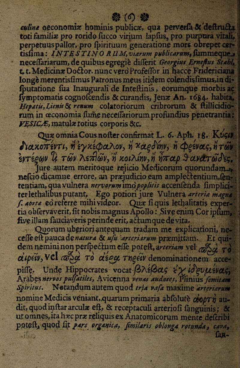 (<0 0 oeconomia; hominis publicae, qua perverfa &'deftm£b toti familiae pro rorido jfucco virium lapJSis, pro purpura vitali, perpetuus pallor, pro fpirituum generatione mors oDrepet cer- tisfima: INTE 8 TIN ORUM, viarum publicarum, fiimmequej neceflariarum, de quibus egregie diflerit Georgius Erneftus Stabl, 11. Medicina Do£ior. nunc vero Profeflor in hacce Fridericiana longe merentisfimus Patronus meus itidem coIendi$fimus,in di- fputatione fua Inaugurali de fntefiinis, eorumque morbis ac fymptomatis cognofcendis & curandis, Jenac An. 1654. habita. Jfcpatis, Lieni* renum colatoriorum cribrorum & ftillicidio- rum in oeconomia fiimeneceflariorumprofundius penetrantia; VESIC/E., matula rotius corporis &c. Quae omnia Cous nofter confirmat L. 6. Aph. rg. KV&P. hcLKomvfi, v iyy.i<paXov, »'x&^wv, n <$>$wa.g, n rm tyregQV % wv M^av,n KoiAmv, n wap 3-avaroiihg, Jure autem meritoque rejicio Medicorum quorundanUi# nefcio dicamne errore, an praejudicio eam ample£lentium,{en- tentiam, qua vulnera nervorum imovpoplitis accenfenda fimplici- ter lethalibus putant, Ego potiori jure Vulnera arteria magna f. aorta ed referre mihi videor. Qua? fi quis lethalitatis exper¬ tia obfervaverit, fit nobis magnus Apollo: Sive enim Cor ipnim, five illam fauciaveris perinde erit, aftumque de vita. Quorum uberiori antequam tradam me explicationi, ne- cefle eft pauca de natura & ufu 'arteriarum promittam. Et qui¬ dem nemini non perfpeftum efie poteft, meriam vel <3^ OLipftVyVcl cz&cfL TO ctePCfi m^eiv denominationem acce- > pifTe. Unde Hippocrates- vocatf&hif&CLf frV t^VfjLWCth Arabes nervos pulfatiles, Avicenna venas audaces. Irinius femitam Spiritus. Notandum autem quod tria vafa maxime arteriarum nomine Medicis veniant,quarum primaria abfolute chprij au¬ dit, quodinftararcula eft, & receptaculi arterfofi fanguinis; & ut omnes, ita hxc prs reliquis ex Anatomicorum mente; deferibi ppteiVqUod fit pars organica, fmiUris oblonga rotunda, cava,