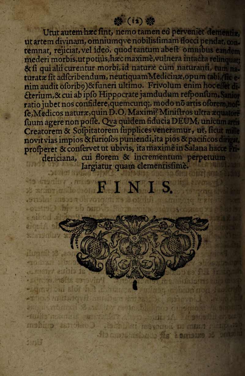 '. / m («)# 'dettienti*, lVUxJ.xat| i V ,vx vt mederi morbis,utpotius,h^c maxime, vulnera intafta relii 6di qui alii curentur morbi, id naturse cum naturanti, tum'na- turatae fit adfcribendum, neutiquamMedicinae,opuni tabi,{fic e- nim audit oforib^&faneri ultimo. Frivolum enim hoceflSfc di- £Ierium,8t cui ab ipfo Hippocrate jamdudum refponfurn4Sanior ratio jubet nos confidere,quemcunq;, modo no artis ofbrem,liof Ce,Medicos naturae,quin D.O. Maximi? Miniftros ultra aequatdre fuum agere non pofle. Qva quidem fiducia DEUM, unicam ' Creatorem & Sofpitatoremfupplicesveneramur, ut,ficut i ... novit vias impios & furiofos puniendi,ita pios& pacificos dirigat, proderet & confervet ut ubivis* ita maxime inSalana hacce Fri- dericiana, cui florem & incrementum perpetuum largiatut quam clementisfime. ■': • F I N I S. -a c • fsv »K - ! . ■ r- f: & o, t;$b r.iioira
