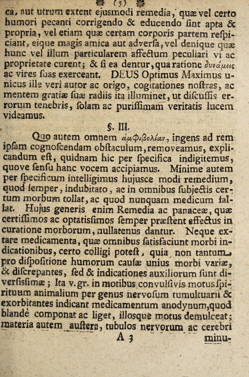 ca, nut ufrom cxfent ejusmodi remedia, quae vel certo humori pecanti corrigendo & educenda*fint apta Sc propria, vel edam quae certam corporis partem refpi— ciant, eique magis amica aut adverfa,vel denique'quae hunc vel illum particularem SfFedlum peculiari vi ac proprietate curent; & fi ea dentur,qua ratione ac vires fuas exerceant. DEUS Optimus Maximus u- nicus ilis veri autor ac origo, cogitationes noftras, ac mentem grati» fu» radiis ita illuminet, ut dilcuflis er¬ rorum tenebris, fblamac purifiimam veritatis lucem videamus. - §. III. Quo autem omnem dp<p$o\(av, ingens ad rem ipfam cognolcendam obftaculum, removeamus, expli¬ candum eft, quidnam hic per Ipecifica indigitemus, quove fenfu hanc vocem accipiamus. Minime autem per ipecificum intelligimus hujusce modi remedium, quod lemper, indubitato, ac in omnibus fubje&is cer¬ tum morbum tollat, ac quod nunquam medicum fal¬ lat. Hujus generis enim Remedia ac panaceae, quae certiffimos ac optatisfimos lemper prseftent effe&us in curatione morborum, nullatenus dantur. Neque ex- tare medicamenta, qux omnibus latisfaciunt morbi in¬ dicationibus, certo colligi poteft, quia non tantum-» pro dilpofitione humorum caute unius morbi variae, & difcrepantes, fed & indicationes auxiliorum funt di- verfisfimae; Ita v.gr. in moribus convulfivis motusIpi- rituum animalium per genus nervofum tumultuarii & exorbitantes indicant medicamentum anodynum,quod blande componat ac liget , illosque motus demulceat; materia autem_ jaufiers, tubulos nervorum ac cerebri A $ ’ * mina-