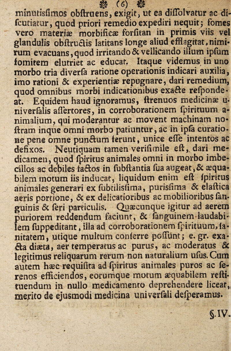 minutlsfimos obftruens, exigit, ut ea diuolvatur se di- fcutiatur, quod priori remedio expediri nequit; fomes vero materiae morbifieae forfitan in primis viis vel glandulis obftruais latitans longe aliud efflagitat,nimi¬ rum evacuans, quod irritando & vellicando illum ipfura fomitem elutriet ac educat. Itaque videmus in uno morbo tria diverfa ratione operationis indicari auxilia, imo rationi & experientiae repugnare, dari remedium, quod omnibus morbi indicationibus exa&e refponde- at. Equidem haud ignoramus, ftrenuos medicinae u- niverfalis aflertores, in corroborationem fpirituum a- nimalium, qui moderantur ac movent machinam no- ftram inque omni morbo patiuntur, ac in i pia curatio- ne pene omne punctum ferunt, unice effle intentos ac defixos. Neudquam tamen verifimile eftdari me¬ dicamen, quod fpiritus animales omni in morbo imbe¬ cillos ac debiles fa&os in fubftantia fua augeat ,& aequa¬ bilem motum iis inducat, liquidum enim eft fpiritus animales generari ex fubtiiisfima, purisfima & elaftica atris portione, & ex delicatioribus ac mobilioribus fan* guinis & feri particulis. Quaecunque igitur ad aerem puriorem reddendum faciunt, & fanguinem laudabi' lem fuppeditant, illa ad corroborationem fpirituum, ia- nttatem, utique multum conferre poffilnt; e. gr. exa* da diaeta, aer temperatus ac purus, ac moderatus & legitimus reliquarum rerum non naturalium ufus. Cum autem haec requifita ad fpiritus animales puros ac fe- renos efficiendos, eorumque motum aequabilem refti- tuendum in nullo medicamento deprehendere liceat,, merito de ejusmodi medicina univerfali defperamus. §* IV,