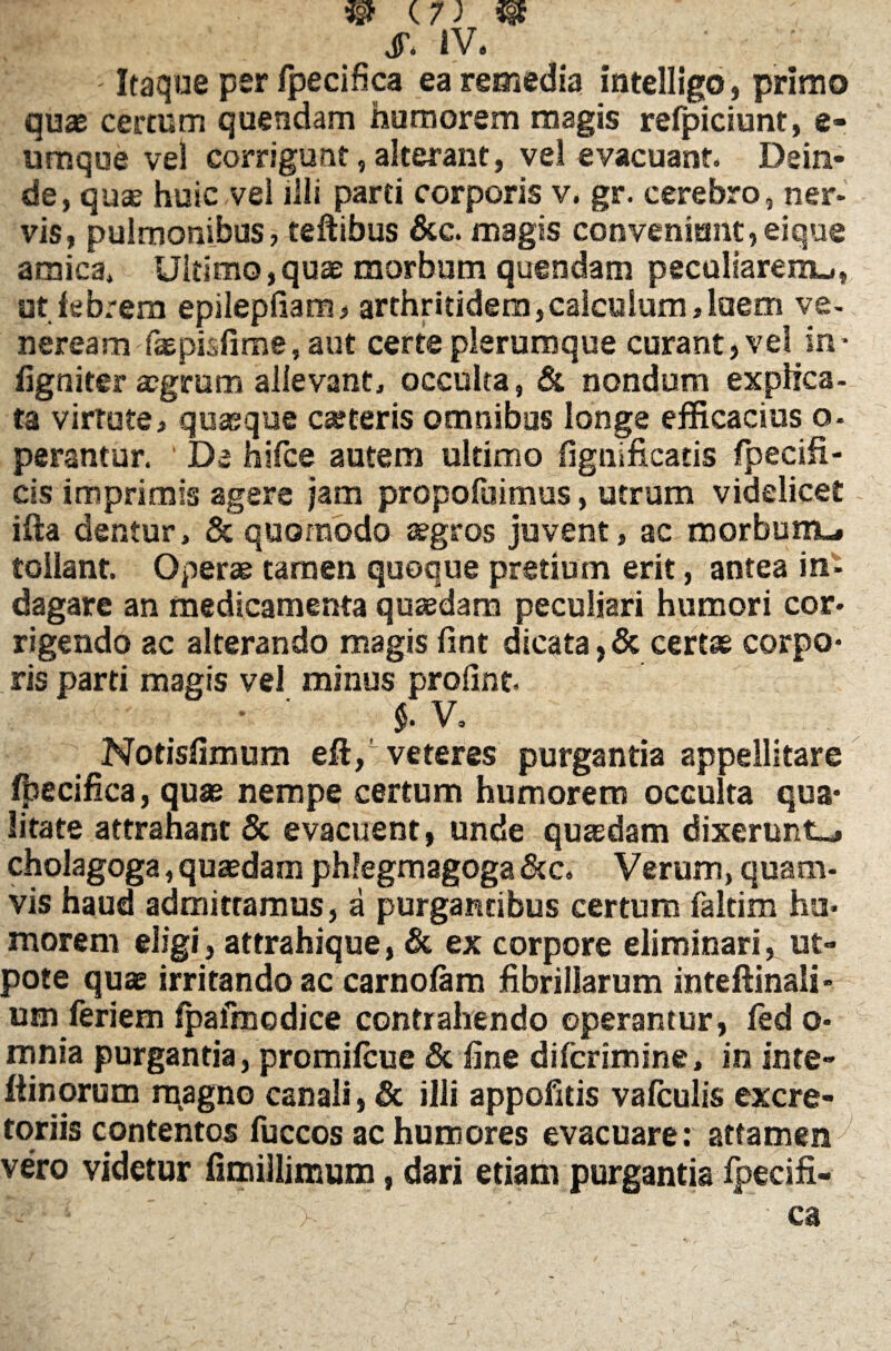 Itaque per fpecifica ea remedia intelligo, primo quae certum quendam humorem magis refpiciunt, e- umque vel corrigunt, alterant, vel evacuant. Dein¬ de, quae huic vel illi parti corporis v. gr. cerebro, ner¬ vis, pulmonibus, teftibus &c. magis conveniunt,eique amica. Ultimo,quae morbum quendam peculiarem^, ut febrem epilepfiam, arthritidem,calculum,luem ve- neream faepisfime, aut certe plerumque curant, vel in- figniter aegrum allevant, occulta, & nondum explica- ta virtute, quaeque carteris omnibus longe efficacius o- perantur. ' De hifce autem ultimo (ignificatis Specifi¬ cis imprimis agere jam propofuimus, utrum videlicet ilia dentur, & quomodo aegros juvent, ac morbum-# tollant. Operae tamen quoque pretium erit, antea in¬ dagare an medicamenta quaedam peculiari humori cor¬ rigendo ac alterando magis fint dicata, & certae corpo¬ ris parti magis vel minus profint. V. Notisfimum eft/veteres purgantia appellitare fpecifica, quae nempe certum humorem occulta qua¬ litate attrahant & evacuent, unde quaedam dixerunt-, cholagoga, quaedam phlegmagoga&c. Verum, quam¬ vis haud admittamus, a purgantibus certum faltim hu¬ morem eligi, attrahique, & ex corpore eliminari, ut» pote quae irritando ac carnofam fibrillarum inteftinali- um feriem fpaimcdice contrahendo operantur, fed o- mnia purgantia, promifcue & fine difcrimine, in inte- ftinorum magno canali, & illi appofitis vafculis excre¬ toriis contentos fuccos ac humores evacuare: attamen^ vero videtur fimillimum, dari etiam purgantia fpecifi-