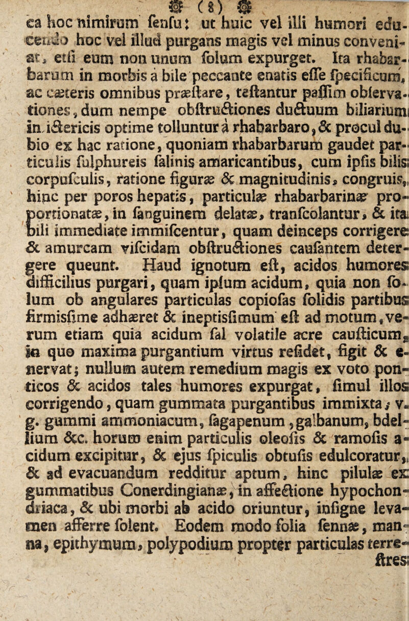 ea hoc nimirum fenfu: ut huic vel ilii humori edu¬ cendo hoc vel illud purgans magis vel minus conveni¬ at, etfi eum nonunom foium expurget. Ita rhabsr- fearutn in morbis a bile peccante enatis efle Ipecificum, ac caeceris omnibus praedare, teftantur paffitn oblerva- tiones , dum nempe obftru&iones du&uum biliariumi imi&ericis optime tolluntur a rhabarbaro, & procul du¬ bio ex hac ratione, quoniam rhabarbarum gaudet par¬ ticulis fulphureis falinis arriaricantibus, cum ipfis bilis; corpufcuiis, ratione figurse & magnitudinis* congruis,, hinc per poros hepatis, particula? rhabarbarina? pro- portionatae, in languinera delatss»tranfcblantur* & ita. bili immediate immilcentur, quam deinceps corrigere & amurcam vilcidam obftrudiones caulantem deter¬ gere queunt. Haud ignotum eft, acidos humores; difficilius purgari, quam iplum acidum, quia non fo- lum ob angulares particulas copiolas folidis partibus firmisfime adhaeret & ineptisfimum eft ad motum .ve¬ rum etiam quia scidum fal volatile acre caudicum« io quo maxima purgantium virtus relidet, figit & e- nervati nullum autem remedium magis ex voto pon- ticos & acidos tales humores expurgat, fimul illos corrigendo, quam gummata purgantibus immixta ,* v- g. gummi ammoniacum, fagapenum, galbanum, bdel¬ lium &c, horum enim particulis oleofis & ramolis a- cidum excipitur, & ejus fpiculis obtulis edulcoratur,, & ad evacuandum redditur aptum, hinc pilulae ex gummatibus Conerdingianae, in affe&ione hypochon¬ driaca, & ubi morbi ah acido oriuntur, inligne leva¬ men afferre folent. Eodem modo folia fenna?, man¬ na, epithymum, polypodium propter particulas terre- ' ' < ; ~ ftres;