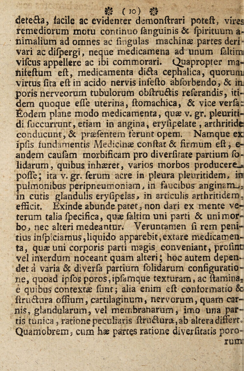 @ (io1) ®- dete$a, facile ac evidenter demonftrari poteft, vires remediorum motu continuo fanguinis & fpirituum a- nimalium ad omnes ac lingulas raachins„partes deri vari ac difpergi, neque medicamena ad unum faltimi vifcus appellere ac ibi commorari. Quapropter ma- nifeftum eft, medicamenta difta cephalica, quorunn virtus lita eft in acido nervis infefto abforbendo, & iri poris nerveorum tubulorum obftru&is referandis, iti¬ dem quoque efle uterina, ftomachica, & vice verfa» Eodem plane modo medicamenta, quae v. gr. pleuriti- di fuccummc, etiam in angina, eryfipelate , arthritide conducunt, & pr^lentero ierunt opem. Namque ex jpfis fundamentis Medicinae conftat & firmum eft i e- andem caulam morbificam pro diverfitate partium fo- lidarum, quibus inhaeret, varios morbos producereu poffe; ita v. gr. ferum acre in pleura pleuritidem» iti pulmonibus peripneutrioniam* in faucibus* anginam^; in cutis glandulis eryfipelas, in articulis arthritidem, efficit. Exinde abunde patet, non dari ex mente ve¬ terum talia fpecifica, quae faltim uni parti & uni mor¬ bo* nec alteri medeantur. Veruncamen fi rem peni¬ tius mfpiciamus,liquido apparebit, extare medicamen¬ ta, quae uni corporis parti magis, conveniant, pro fine vel interdum noceant quam alteri; hoc autem depen¬ det a varia & diverfa partium folidarum configuratio¬ ne, quoad ipfosporos,ipfamque texturam, ac ftamitias e quibus contexta funt; alia enim eft conformatio & jftrudUifa offium, cartilaginum, nervorum, quam car¬ nis, glandularum, vel membranarum, imo una par¬ tis tunica, ratione peculiaris ftru£lurafcsab altera differt, Quamobrem, cum hae parces ratione diverfitads doro- . nim