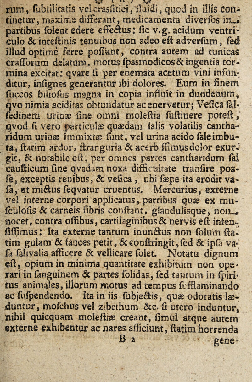 rum , (ubtilitatis vel crasfitiei, fftndi»quod in illis con¬ tinetor, maxime differant, medicamenta diverfos iru* partibus folent edere efferus: fsc v.g. acidum ventri¬ culo & ineeftinis tenuibus non adeo eft adverfiam, fed illud optime ferre poliant, contra autem ad tunicas crafforum delatum, motus fpasmodicos& ingentia tor¬ mina excitat; qvare fi per enemata acetum vini infun¬ ditur, infignes generantur ibi dolores. Eum in finem fuccos bliioffis magna in copia influit in duodenum $ qvo nimia additas obtundatur ac enervetur ; Vefica (ai* fedinem urinas fine omni moleftia fuftinere poteft, qvod fi vero .particulas quaedam (alis volatilis cantha¬ ridum urinas immixtas funt, vel urina acido (aleimbu¬ ta, ftacim ardor, itranguria & acerbiffimus dolor exur- git, & notabile eft, per omnes panes cantharidum fal caudicum fine qvadam noxa difficultate tranfire pos- £e, exceptis renibus, & vefica, ubi fepe ita erodit va- fa, at mi&us (eqvatur cruentus. Mercurius, externe vel interne corpori applicatos,-partibus quas ex mu* fcuiofis & carneis fibris confiant, glandulisque, nou_, nocet, contra oflibus, cartilaginibus6c nervis eft infen- fifljmus: Ita externe tantum inunSus non folum fta- tim gulam & fauces petit, &conftringit,fed & ipfa va* fa faiivalia afficere & vellicare folet. Notatu dignum eft, opium in minima quantitate exhibitum non ope¬ rari in fanguinem & partes folidas, fed tantum in fpiri- tus animales, illorum motus ad tempus (IffUminando ac fufpendendo. Ita in iis fubje&is, quss odoratis lae¬ duntur, mofchus vel zsbethum &c. fi utero induntur, nihil quicquam molefthe creant, fimul atque autem externe exhibentur ac nares afficiunt, ftatim horrenda c ' ' ' '’ ’ - B z - gene*