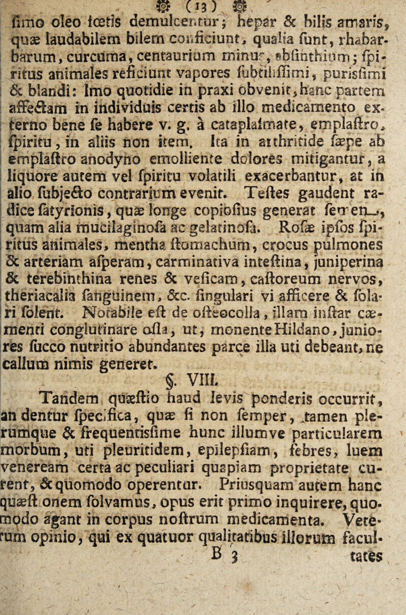 fimo oleo icetis demulcentur ; hepar & hilis amaris* quae laudabilem bilem confidunt, qualia fiint, rhabar- v barum, curcuma, centaurium minor, sfaiinthiorrij fpi* ritus animales reficiunt vapores fubtiiiffirrii, purisfimi & blandi: Imo quotidie in praxi obvenit,hanc partem afFe&am in individuis certis ab illo medicamento ex¬ terno bene fe habere v. g. a cataplalmate, emplaftro, fpi ritu, m aliis non item. Ita in arthritide faepe ab empiaiko anodyho emolliente dolores mitigantur, a liquore autem vel fpiritu volatili exacerbantur, at in alio fubje&o contrarium evenit. Teftes gaudent ra¬ dice fatyrionis, quae longe coplofius generat femen-», quam alia rnueilaginofa ac gdatinofa. Rofae ipfos fpi- ritus animales, mentha ftomachum, crocus pulmones Sc arteriam afperam, carminativa inteftina, juniperina & terebinthina renes & veficam, caftoreum nervos, theriacalia fanguinem, &c. lingulari vi afficere & fola* ri folent. Notabile eft de ofteecolla, illam inftar cae- menti conglutinare alia, ut, monenteHildano,junio¬ res fucco nutritio abundantes parce illa uti debeant, ne callum nimis generet. > _ §. VIIL , }, .... - , ; - Tandem quaeftio haud levis ponderis occurrit, an dentur Ipecifica, quae fi non femper, stamen ple¬ rumque & frequentisfime hunc illumve particularem morbum, uti pleuritidem, epilepfiam, febres, luem veneream certa ac peculiari quapiam proprietate cu¬ rent, & quomodo operentur. Priusquam autem hanc qu^ft onem folyamus, opus erit primo inquirere, quo¬ modo agant in corpus noftrum medicamenta. Vere* rum opinio, qui ex quatuor qualitatibus illorum facul* B 9 tates i