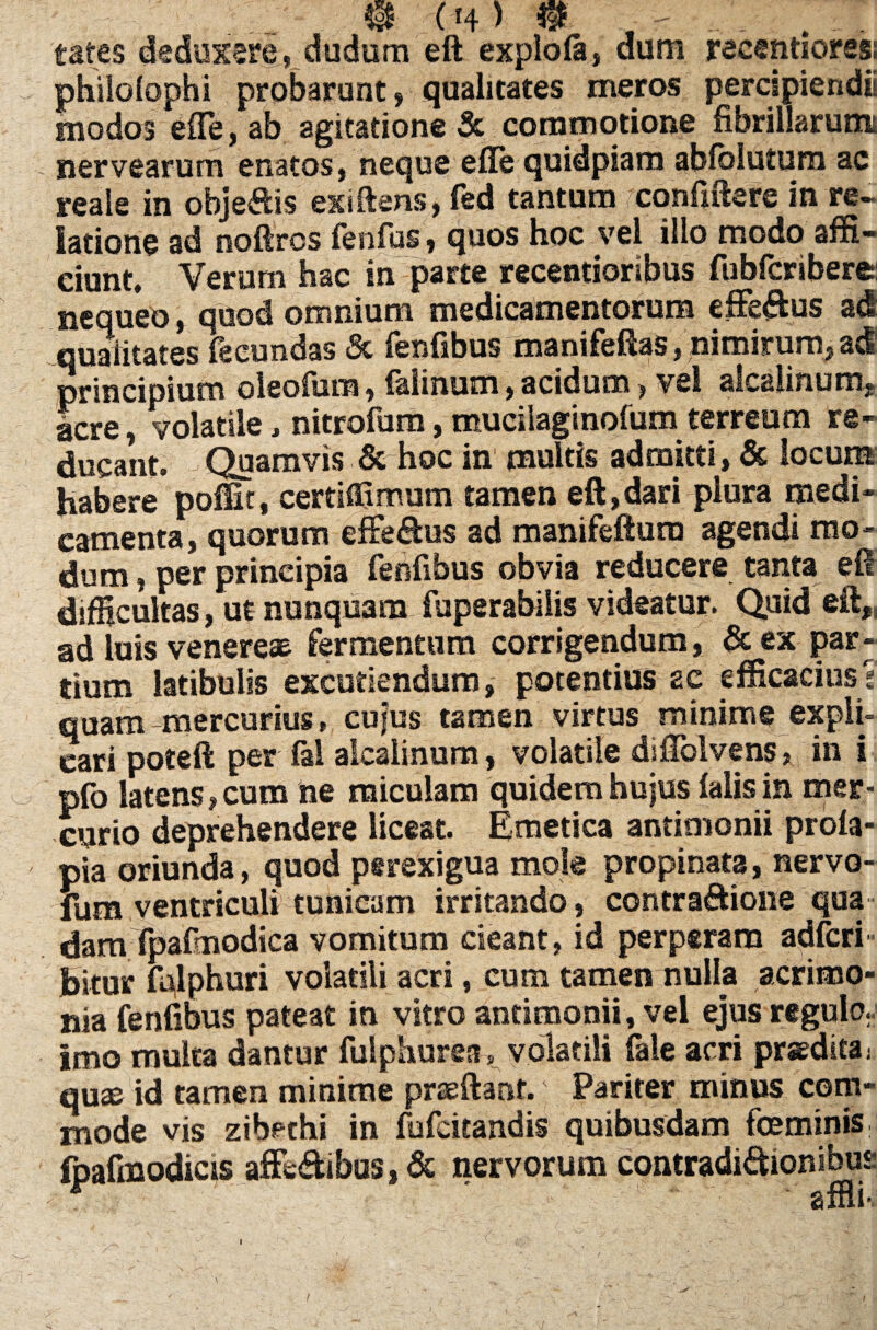 tates deduxere, dudum eft expio (a, dum reeentioresi philolophi probarunt, qualitates meros percipiendii modos effe, ab agitatione & commotione fibrillarum nervearum enatos, neque efle quidpiam abfblutum ac reaie in obje&is exiftens, fed tantum confidere in re¬ latione ad noftros fenfus, quos hoc vel illo modo affi¬ ciunt, Verum hac in parte recentioribus fubfcribere nequeo, quod omnium medicamentorum efferus adi qualitates fecundas & fenfibus manifeftas /nimirum, ad principium oleofum, falinum, acidum, vel alcaiinum, acre, volatile, nitrofum, mucilaginofum terreum re¬ ducant. Quamvis & hoc in multis admitti, & locum habere poffit, certiffimum tamen eft,dari plura medi¬ camenta, quorum efferus ad manifeftum agendi mo¬ dum , per principia fenfibus obvia reducere tanta eft difficultas, ut nunquam fuperabilis videatur. Quid eft, ad luis venere* fermentum corrigendum, &ex par¬ tium latibulis excutiendum, potentius ac efficacius? quam mercurius, cufus tamen virtus minime expli¬ cari poteft per fai alcalinum, volatile diftblvens, in i pfo latens, cum ne miculam quidem hujus falis in mer¬ curio deprehendere liceat. Emetica antimonii profa- pia oriunda, quod perexigua mole propinata, nervo- fum ventriculi tunicam irritando, contractione qua dam fpafnodica vomitum cieant, id perperam adfcri- bitur falphuri volatili acri, cum tamen nulla acrimo¬ nia fenfibus pateat in vitro antimonii, vel ejus regulo., imo multa dantur fulphurea,. volatili fale acri praeditaj quae id tamen minime praeftant. Pariter minus com¬ mode vis zibechi in fufcitandis quibusdam feminis fpafmodicis affeCtibas,& nervorum contradictionibus r affli-