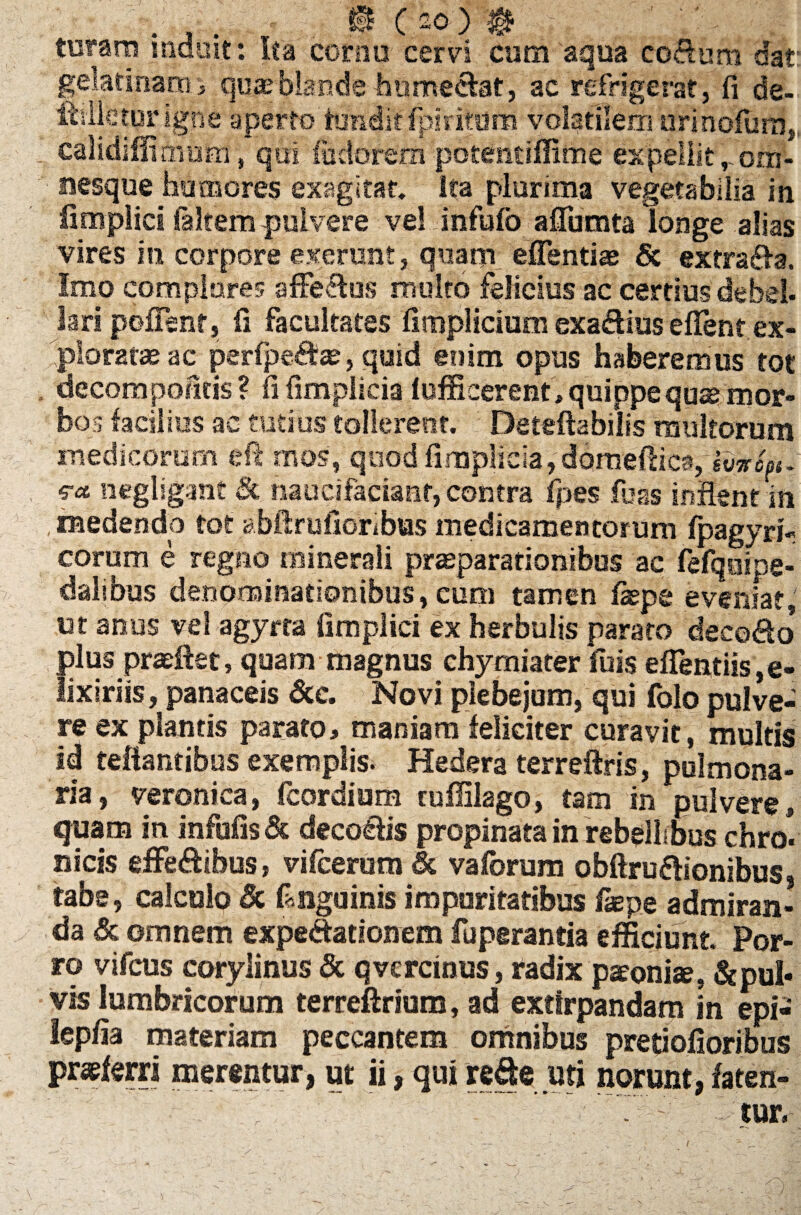 B Cao) B turam mduit: ita cornu cervi cum aqua co&um dat gelatinaro> qua?blande humecfcat, ac refrigerat, fi de- fhlleturigne aperto tundit fpiritom volatilem urinofurn, calidiffituonf, qui ftidorem potemiffime ex pellit r om- nesque humores exagitat, ita plurima vegetabilia in fimplici faltem pulvere ve! infufo afiumta longe alias vires in corpore exerunt, quam effentias & extra&a. Imo complores affe<flus multo felicius ac certius debet, lari pofFenf, fi facultates fimplicium exa&ius efient ex¬ ploratae ac perfpe&te, quid enim opus haberemus tot i decompofitis? fi fimplicia lufficerent, quippe quae mor¬ bos facilius ac tutius tollerent. Deteftabiiis multorum medicorum eft mos, qnod fimplicia, domefiica, ivircst- iiegligant & naucifacianr, contra fpes fuas inflent in . medendo tot abftruiioribus medicamentorum fpagyri- eorum e regno minerali praeparationibus ac fefqoipg- dalibus denominationibus, eum tamen fiepe eveniat, ut anus vel agyrta fimplici ex herbulis parato deco&o* plus praeftet, quam magnus chymiater fuis efientiis,e- lixiriis, panaceis 6cc. Novi plebejum, qui folo pulve¬ re ex plantis parato> maniam feliciter curavit, multis id reflantibus exemplis. Hedera terreftris, pulmona¬ ria, veronica, fcordium ruffilago, tam in pulvere, quam in infufis & deco&is propinata in rebellibus chro. ilicis effe&ibus, vifcerum & vaforum obftru&ionibus, tabe, calculo & finguinis impuritatibus faepg admiran¬ da & omnem expe<ftationem fuperantia efficiunt. Por¬ ro vifcus corylinus& qvcrcinus, radix patonise, &pul« vis lumbricorum terreftrium, ad extirpandam in epi- lepfia materiam peccantem omnibus pretiofioribus praeferri merentur, ut ii, qui re&e uti norunt, faten- '■ ' .tur. \