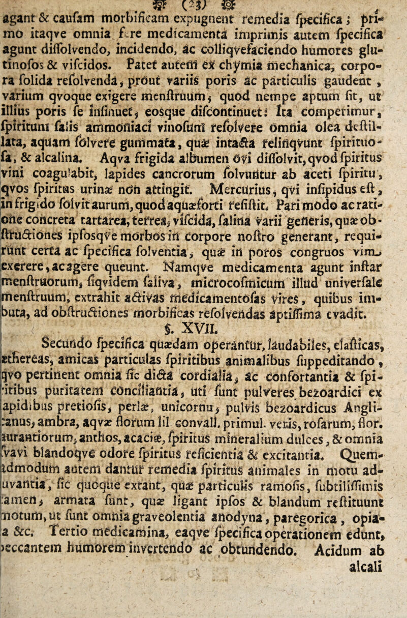 (23/ ^ - . , .. 4 agant & caufam morbificam expugnent remedia fpecifica; pri- mo itaqve omnia Tre medicamenta imprimis autem fpecifica agunt dilfolvendo, incidendo, ac colliqvefaciendo humores glu- tinofos & vifcidos. Patet autefil ex chymia mechanica, corpo¬ ra folida refolvenda, prOut variis poris ac particulis ^gaudent, varium qvoque exigere menflruum, quod nempe aptum fit, ut illius poris fe infinuef, eosque difcontinuet i Ita comperimur, fpirituni falis ammortiaci vinofum refolvere Omnia olea deftil- lata, aquam folvere gummata, quae intafta feliflqvunt fpirituo' fa, & alcalina. Aqva frigida albumen 6ti diflblvit, qyod fpiritus vini coagulabit, lapides cancrorum folvuntur ab aceti fpiritu, qvos fpiritus urina ndn attingit. Mercurius, qvi infipidus eft, infrigido folvit auruni, quod aquaefort i fefifiit. Pari modo ac rati¬ one concreta tartarea, tefres, vtfclds, falitla Varii gefierls, quae ob- fttudiones ipfosqve morbos iri corpore noftro generant, requi¬ runt certa ac fpecifica folventia, qu® irt pofos congruos vinu excrere,acagere queunt. Namqve medicamenta agunt inftar menftruorum, fiqvidem faliva, microcofmicum illud univerfale menftruum, extrahit a&ivas rnedicamentofas vires, quibus im¬ buta, ad obftruftiones morbificas re/blvendas aptiflima evadit. < ; §. xvii. Secundo fpedfica quaedam operantur, laudabiles, elallicas, ethereas, amicas particulas fpiritibus animalibus fuppeditando t qvo pertinent omnia fic di&a cordialia, ac Confortantia & fpi- •itibus puritatem conciliantia, uti funt pulveres.bezoardici ex apidibus pretiofis, perlae, unicornu, pulvis bezoardicus Anglt- ^nus, ambra, aqvse florum lil convall. primul. veris, rofarum, flor, jurandorum, anthos, acaci®, fpiritus mineralium dulces, & omnia fvavi blandoqve odore fpiritus reficientia & excitantia. Quem- idmodum autem dantur remedia fpiritus animales in motu ad- uvantia, fic quoque extant, qu® particulis ramofis, fubtiliflimis i:amen, armata funt, quse ligant ipfos & blandum reflituunt motum, ut funt omnia graveolentia anodyna, paregorica, opia- a &c. Tertio medicamina, eaqve fpecifica operationem edunt» >eccantem humorem invertendo ac obtundendo. Acidum ab I ■ . alcali