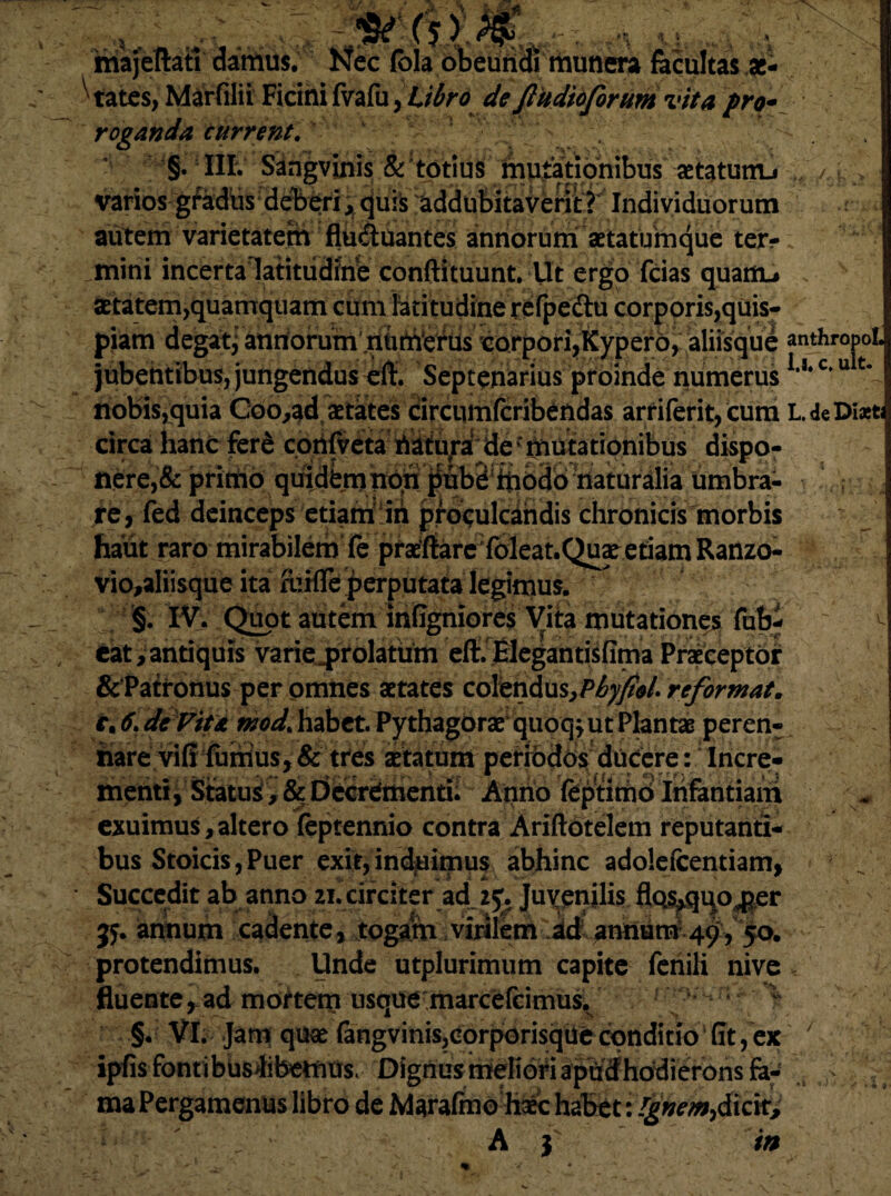 (j y iriajeftati damus. Nec fola bbeundl munera facultas x* 'tates, Marfilii Ficini fvafu, Libro de Jludioforum vita pro* roganda current. §• III. Sangvixiis & totius mutationibus astatum} varios gfadiis deberi , quis addubitaverit? Individuorum autem varietatem fluduantes annorum aetatumque ter¬ mini incertalatitiidine conftituunt. Ut ergo fcias quanu aetatem,quamquam cum latitudine refpe&u corporis,quis^^|^H piam degat,: annorum numerus corpori?Kypero, aliisque anthropol. jubentibus, jungendus eff. Septenarius proinde numerusc'u % nobis,quia Coo^ad aetates circumfcribendas arriferit, cum L. de Dixt circahancferS corilveta Aitu^a de mutationibus dispo-^^^H nere,& ptttiiq quid^nb#$fibe^inodotiaturalia umbra¬ re, fed deinceps etiam'iri proculcandis chronicis morbis Jiant raro mirabilem fe pra^f{are;fbieat.Quatetiam Ranzo- vio,a!iisque ita fcifTeperputata legimus. Quot atitem infigniores Vita mutationes fub- eat, antiquis varie^prolattrm eft. EIegantisfima Praeceptor &‘Patronus per omnes aetates coYtn&x\s,Phyfi$l. reforwat. r, 6. de Viu mod> habet. Pythagorae* quoq^ ut Plantae peren¬ nare viff fumus, & tres aetatum periodos ducere: Incre- menti, Statui, & Decrementi; Anno feptirnd Infantiam exuimus,altero feptennio contra Ariftotelem reputanti¬ bus Stoicis, Puer exit, induimus abhinc adolefcentiam, Succedit ab anno circiter ad. 25^ Juvpnjlis flo^qqo^er jy. annum cadente, togam.virilem protendimus. Unde utplurimum capite fenili nive fluente, ad mortem usque marcefcimus. , §. VI. Jam quae fangvinis,corporisque conditio (It, ex ipfis fontibusiibetnus. Dignus meliori apudhodierons fa¬ ma Pergamenus libro de Marafmo haec habet: Ignem.,dicit, A } in