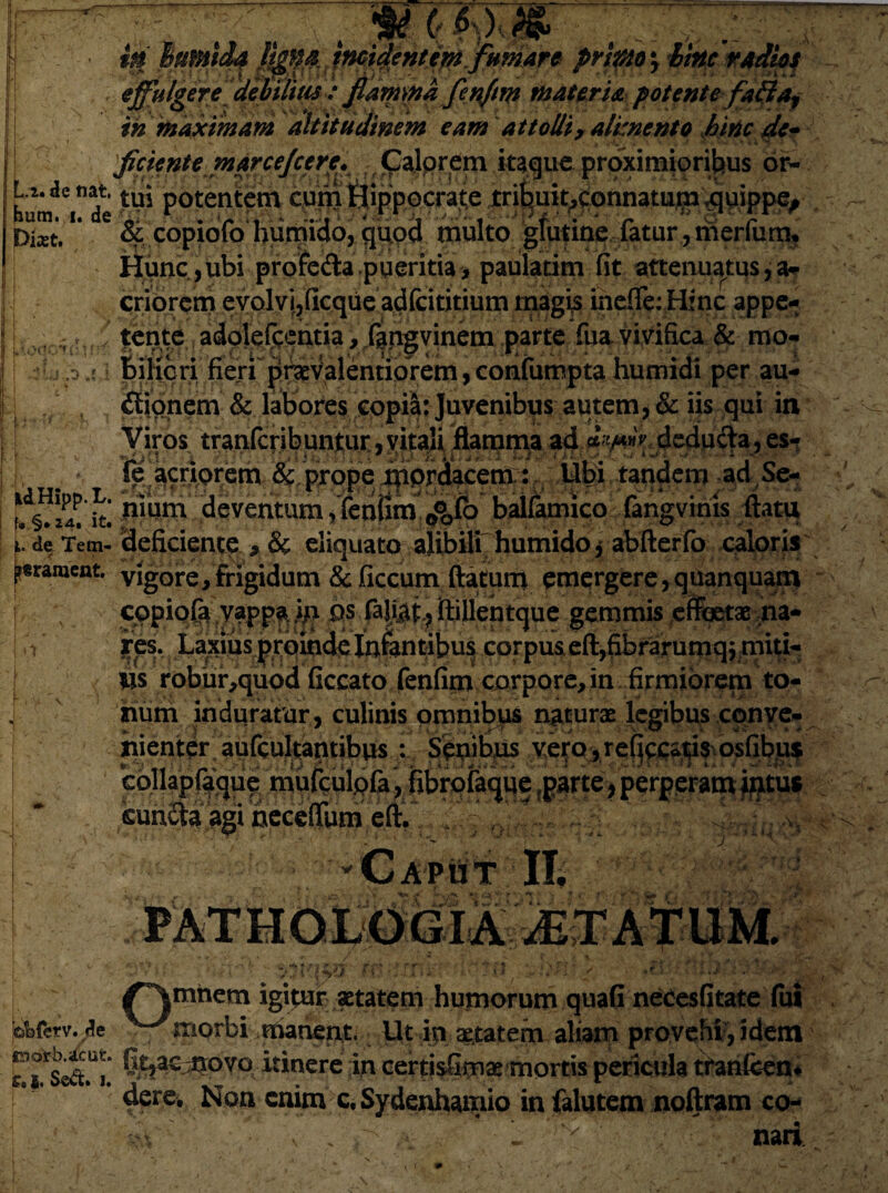 w\oq CTaifif I i ' v jW - * ^ A • - **4f ', V 1 /• PKfPlO y effulgere debilius : fiamma fenfim materia potente fa&af in maximam altitudinem eam attolli, alimento hinc de* ficiente marcejcere. Calorem itaque proximioribus or- U.de nat. ttui potentem cuni &ipp,oorate jtri^uit^onnatum .quippe, pkt. & copiofo hurmdo, quod multo glutine fatur , merfum. Hunc,ubi profedla.pueritia, paulatim fit attenuatus,a- [ criorem evolvir,(icque adfcititium magis ineffe: Hinc appe- tent^adolefcentia, fangvinem parte fua vivifica & mo- biKcri fieri praevalentiorem, confumpta humidi per au- Bionem & labores copia: Juvenibus autem, & iis qui in Viros tranfcribuntur,vitali flamma ad «E;deducia,es- |'V.. yte acriorem & prope mordacem: Ubi tandem ad Se- ^ventum ,Tenfim%%fo balfamico fangvinis ftatix L de Tem- deficiente , & eliquato ^libiti humido j abfterfo caloris ptrament. vigore, frigidum & ficcum ftatum emergere,quanquam ! \ copiofa vappa, ija os fajj&t, ftillentque gemmis effetae na- | h * res. Laxius proinde Infantibus corpus eft,fibrarumq j miti- | lis robur,quod ficcato fenfim corpore, in firmiorem to¬ lium induratur, culinis omnibus naturae legibus conve- nient^r aufcultantibus : Senibus verQ ,re(jccat;i$ osfib^uf collapfaque mufculpfa, fibrqlaque ?parte> perperam intus cunfta agi necefjurneft. 'Caput If c, ./■ Z w < ofefetv. de /\mhem igitur aetatem humorum quaG necesfitate fui morbi manent- Ut m attatem aliam provehi', idem M*S©S.U|. C,t|3£ .it0vo itinere in certisGmte mortis pericula tranfecn. dere. Non enim c. Sydenhamio in falutem noftram co-