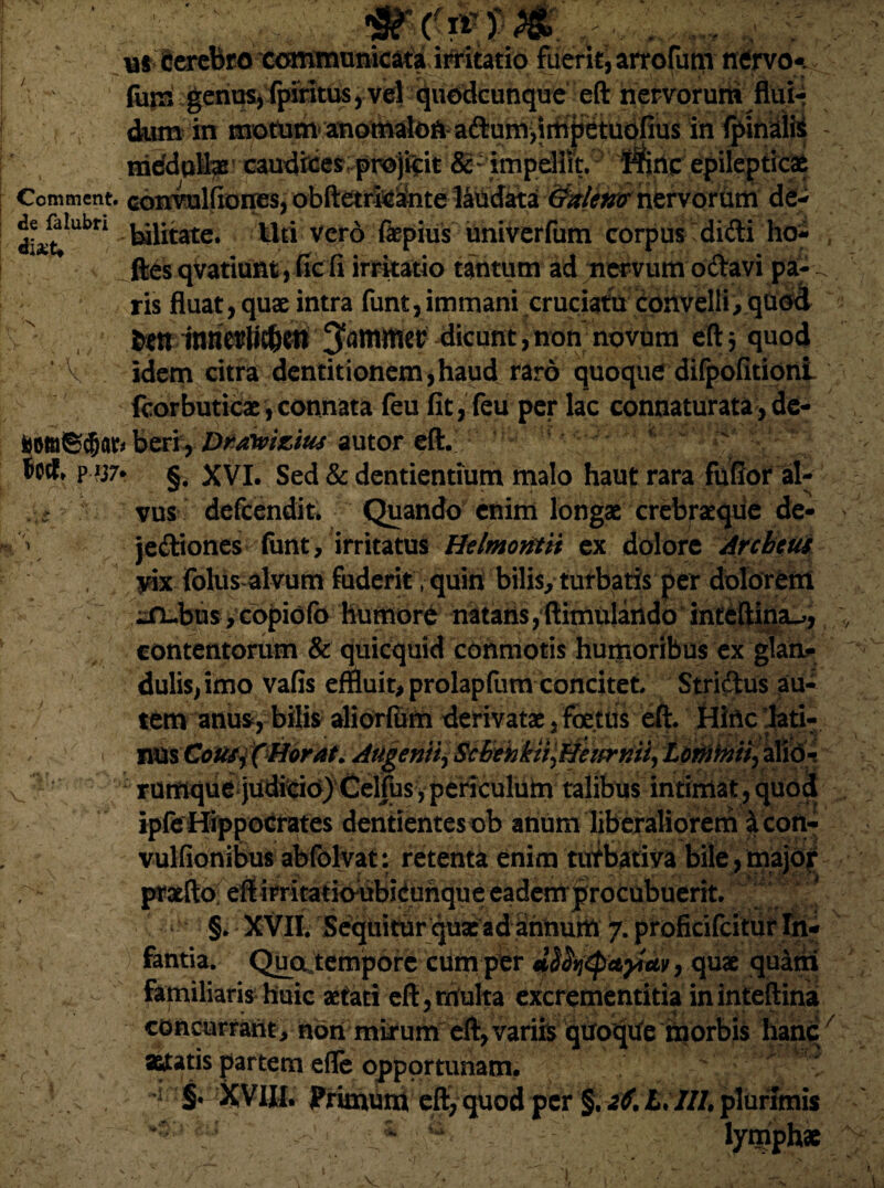 de falubri dixU (frttp ur iccrcbra communicata irritatio fuerit, arrofum ntfrvo- fum gerii^j fpmttLw, vel quedcunque eft nervorum flui-- dum in' mottem anomale in fpinalii - ^^^Iniefdplhe caudices projicit & impellit. Hinc epilepticae Comment. conrvulfiones, obftetri^inte lMdata 6^/(?^ nervorum de¬ bilitate. Uti vero fkpius univerfum corpus didi ho- , ftes qvatiunt, fic fi irritatio tantum ad nervum odavi pa- ris fluat, quae intra funt,immani cruciatu convelli, qtiod irn inrietrtic&en 3toflWner' dicunt, non novum eft 5 quod idem citra dentitionem,haud raro quoque difpofitioni fcorbuticae, connata feu fit, feu per lac connaturata, de- 1 fcomScfjat beri, Dratoiziuj autor eft. ' v  p ijr- §. XVI. Sed & dentientium malo haut rara fufior al- ; vus defeendit. Quando enim longae crebraeqiie de- V jediones funt, irritatus Helmontii ex dolore Arcbcus jdx folus alvum fuderit t quin bilis, turbatis per dolorem ^rL.bus,copidfo humore natans, ftimulartdo inteftinsu, contentorum & quicquid conmotis humoribus ex glan¬ dulis, imo vafis effluit, prolapftim concitet Stridus au¬ tem anus, bilis aliorfum derivatae, foettis eft. Hinc lati- i nus Cous-i (Morat. Augenii^Scbrhkn^Hetfrmi^ Lonmtl, ali#* rumque judteiojCelfbs, periculum talibus intimat, quod ipfe Hippocrates dentientesnb anum liberaliorem ^con- vulfionibus abfolvat: retenta enim tufbativa bile,major l^aefto; eftirritaticyubiduhque eademprocubuerit. ‘ §. XVII. Sequitur quae adahnum 7. proficifcitur In¬ fantia. Qua.tempore cum per J^tyctyictv, quae quam | v - familiaris huic aetati eft, multa excrementitia in inteftina concurrant, nori mirum eft,variis quoqiie morbis hanc ' astatis partem efle opportunam. • 1 S* XVIII. Primum eft,quodper §.26.L.llLplurimis v