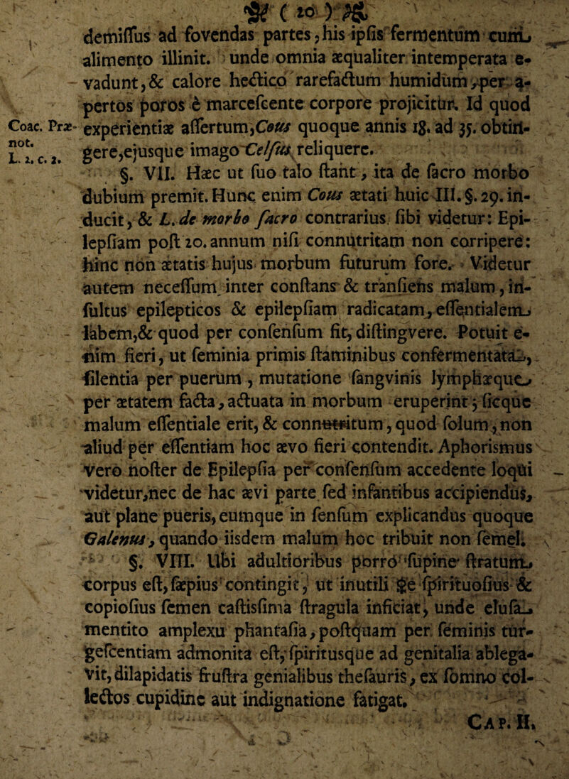 $rc , s demiflus ad fovendas partes , his ipfis fermentum cutiL ^ alimento illinit, unde omnia aequaliter intemperata e* - vadunt, & calore he&icd rarefa&um humidiim >per 4- pertos poros e marcefeente corpore projicitim Id quod Coae. Pr*- experientiae affertum,Cous quoque annis ig, ad 35. obtirt- l°uc.2. gere^ejusque imago^^reliquere. ; §. VII. Haec ut fuo talo ftaht, ita de (aero morbo ' dubium premit. Hunc enim Cous aetati huic III. §. 29. in- /- ducit,&L.de morio facro contrarius, fibividetur: Epi- lepfiam pofl 20. annum nifi connutritam non corripere: hinc non aetatis hujus morbum futurum fore. Videtur autem necefTum/inter conflans & tranfiehs malum,iri- fultus epilepticos & epHepfiam radicatam, eflentialem-j - Ikbem,& quod per confenfum fit, diftingvere. Potuit e- ' v ' . 4im fieri, ut feminia primis flaminibus confermentatai, filehtia per puerum , mutatione fangvinis lymphaequo - v per aetatem fo&a,aftuata in morbum eruperint} ficquc malum effentiale erit, & conm*H4tum, quod folum^non aliud per effentiam hoc aevo fieri contendit. Aphorismus Vero nofter de Epilepfia per confenfum accedente loqui * videtur,nec de hac aevi parte fed infantibus accipiendus, -• aut plane pueris, eumque in fenfum explicandus quoque Galenus> quando iisdem malum hoc tribuit non femel; v ^ §, VIII. libi adultidribus pbrrd'fupine4 firatunl# o corpus efl,fepius: contingit, ut inutili <£e fpirituofius & v copiofius femen caftisfima ftragula inficiat \ unde elufaL. s mentito amplexu phantaba^poft^nam per feminis tur- gefcentiam admonita eft,*fpiritusque ad genitalia ablega- ; Vit, dilapidatis fruftra genialibus thefauris, ex formio coi- % - leftos cupidine aut indignatione fatigat. , ; , • CAP. II»