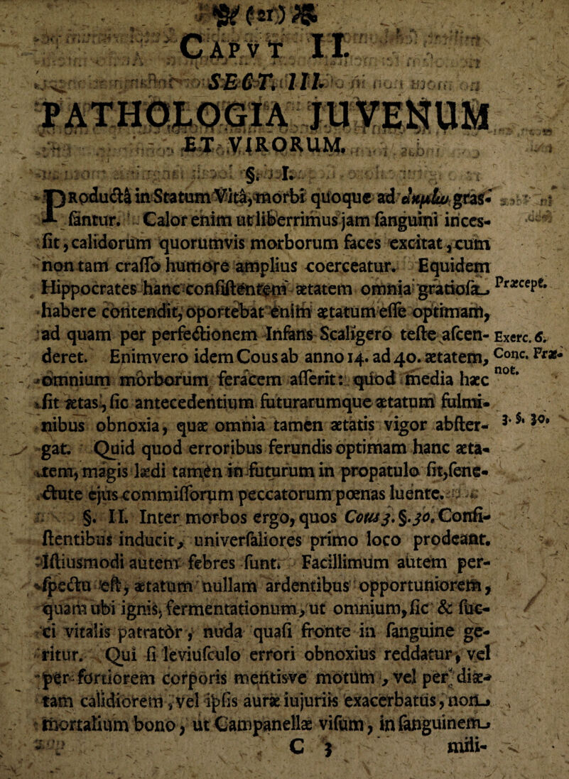 i ¥ > j \ i. .£ fij. SECT. III t \ /if s. ir4?i s*id« - ■ ^fi^RQRUM. * J7 - !\j '-1'd],]o: *; :;=:*'::;;::u i •:;: ; .-■ §, J I. oy*:k:-r.;r ■ *.{ >P Rpdu&4 in Statum^ita,morbi qiioque ad «*/*&* gra£« ■*- fantur. Calor enim ut liberrimus jam fanguini itices-| fit,calidorum quorumvis morborum feces excitat,cum non tam craflo humore amplius coerceatur. Equidem , Hippocrates hanc confifttfnreni aetatem omniai gratiofk.. Pra:cePe' habere contendit, oportebat enim statum ede optimam, ad quam per perfe&ionem Infens Scaligero tefte afcen- Exerc. s, deret. Enimvero idem Cous ab anno 14. ad 40. aetatem,Conc-Frz- fiomnium morborum feracem aflerit: qtiod fmedia hsc not’ vfit jetasi, fic antecedentium futurarumque statum fulmi¬ nibus obnoxia, qus omnia tamen statis vigor abfter- J' J0* . gat. Quid quod erroribus ferandis optimam hanc sta¬ rem, magis kdi tam6n in futurum in propatulo fit,fene- , diute ejitscommifibrvim peccatorum poenas luentc.-iJ -‘  ^ §. II. Inter morbos ergo, quos Cetu j.^.jo.Confi- flentibus inducit, univerfaliores primo loco prodeant. : jftiusmodi autem febres funtr Facillimum abtem per- fpcftu eft, statum nullam ardentibus opportuniorem quaiia ubi ignis, fermentationum, ut omnium, fic & fuc- ci vitalis patratdr, nuda quafi fronte in fanguine ge¬ ritur. Qui fi Teviufculo errori obnoxius reddatur, vel fortiorem cprporis rnemisve mOtUm , vel per dis* tam calidiorem, vel ipfis aurs iujuriis exacerbatus, nonu» i mortalium bono, ut Campanells vifum, in fanguinen-L. C niili- / 4