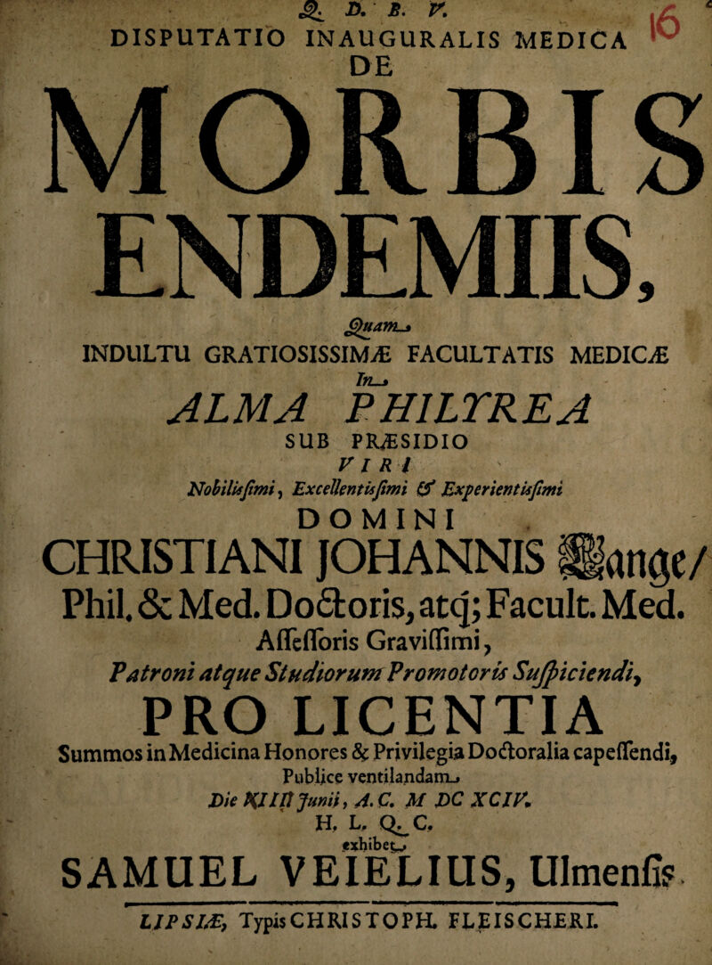 6>uanL.s INDULTU GRATIOSISSIMAE FACULTATIS MEDICaE Ttt-t ALMA PHILTREA SUB PRAESIDIO VIRI Nobiliffimi, ExceUentisfimi & Experieritiifimi DOMINI CHRISTIANI JOHANNIS Hange/ Phil. & Med. Docloris, atq; Faculc. Med. Affefloris Graviffimi, Patroni atque Studiorum Promotoris SuJpiciendij PRO LICENTIA Summos in Medicina Honores & Privilegia Dodioralia capeflfendi, Publice ventilandam-. Die Kllttjumi, A. C. M DC XCIK H, L. Q^C fxhibet^ SAMUEL VEIELIUS, Ulmenfi? LJPSLZ, TypisCHRISTOPH. FEEISCHERI.