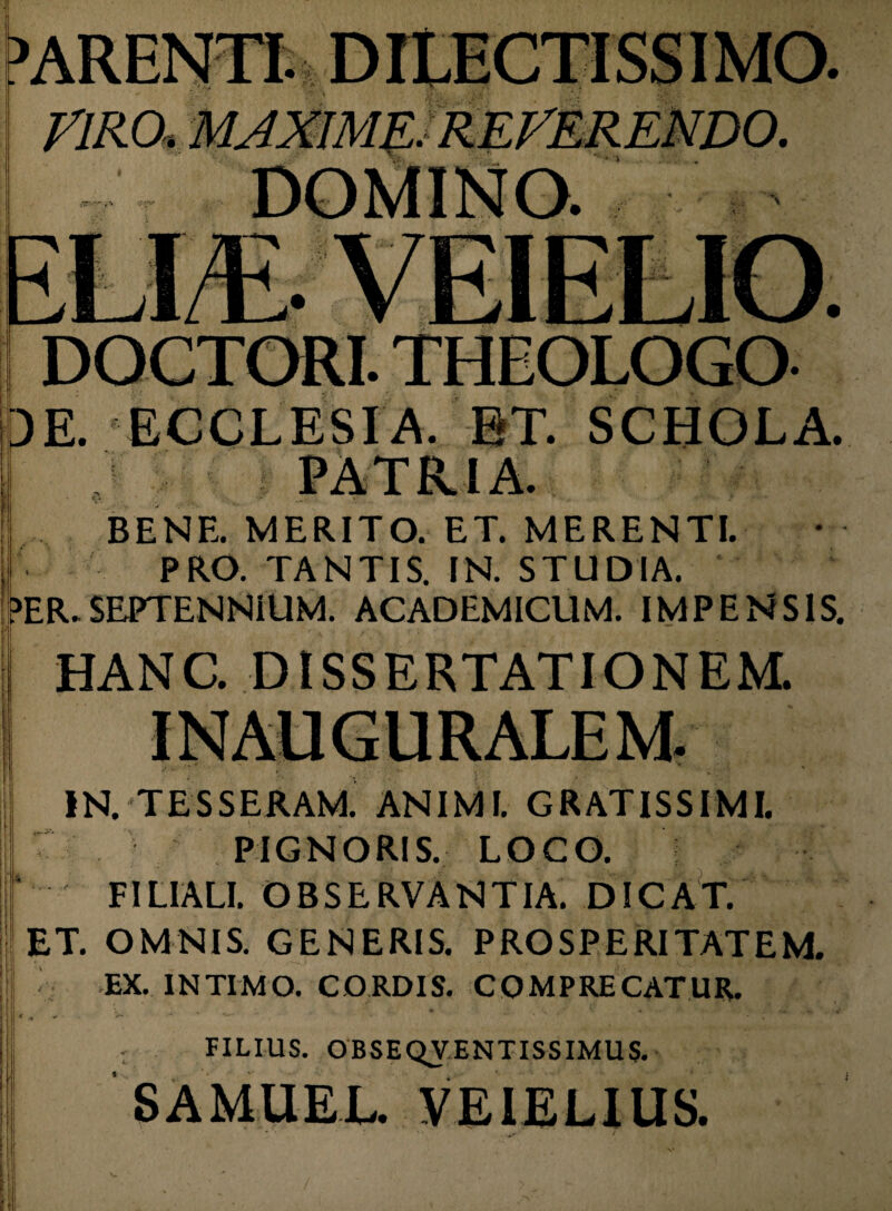 • • VIRO, MAXIME. DOCTORI. THEOLOGO 3E. ECCLESIA, ET. SCHOLA. BENE. MERITO. ET. MERENTI. PRO. TANTIS. IN. STUDIA. E>ER. SEPTENNiUM. ACADEMICUM. IMPENSIS. HANC. DISSERTATIONEM. IN. TESSERAM. ANIMI. GRATISSIMI. PIGNORIS. LOCO. FILIALI. OBSERVANTIA. DICAT. ET. OMNIS. GENERIS. PROSPERITATEM. EX. INTIMO. CORDIS. COMPRECATUR. r H - • ’’ * *** FILIUS. OBSEQVENTISSIMUS. SAMUEL. VEIELIUS. V.
