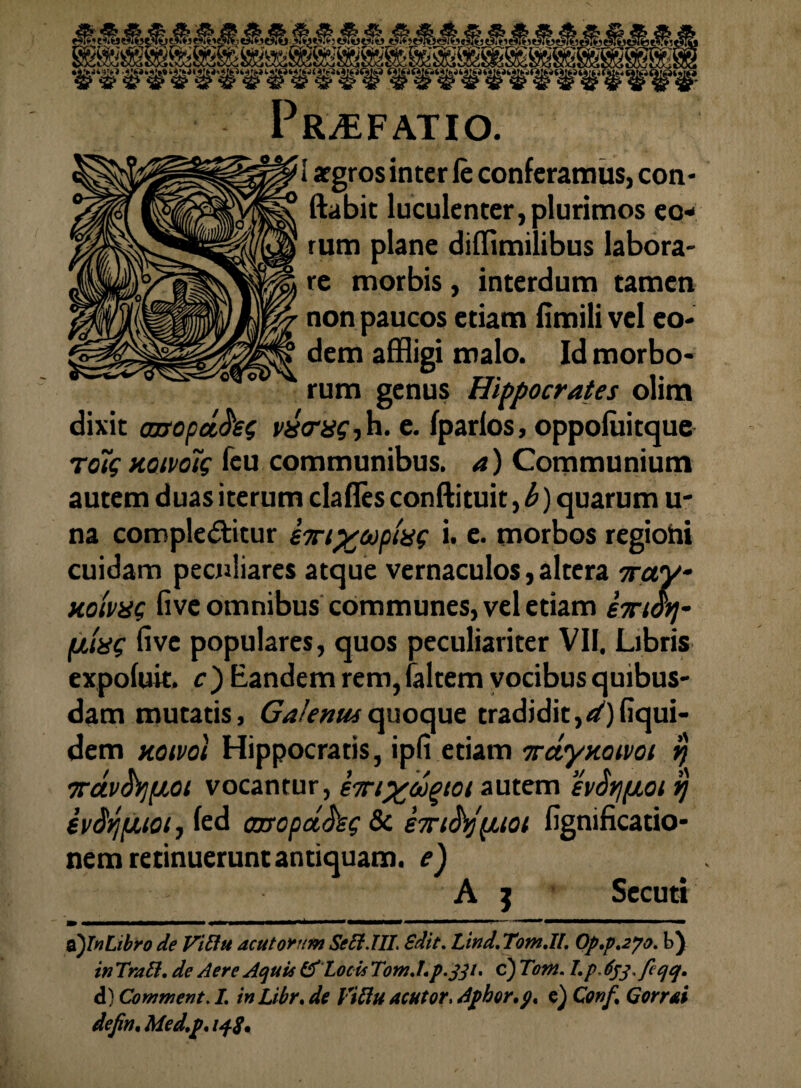 Praefatio. I argros inter ie conferamus, con- ftabit luculenter, plurimos eo¬ rum plane diffimilibus labora- re morbis, interdum tamen non paucos etiam limilivel eo¬ dem affligi malo. Id morbo¬ rum genus Hippocrates olim dixit axropd,fo$ visrag-, h. e. fparlos, oppofuitque to7$ mivolg feu communibus, a) Communium autem duas iterum dafles conflituit, b) quarum u- na compleditur im%api'ii( i. e. morbos regiohi cuidam peculiares atque vernaculos, altera 7ray- HoivxQ five omnibus communes, vel etiam emori- (itag five populares, quos peculiariter VII, Libris expofuit, c) Eandem rem, faltem vocibus quibus¬ dam mutatis, Galenus quoque tradidit,^) fiqui- dem koivoI Hippocratis, ipfi etiam mtyxotvoi rj vctvfypioi vocantur, em%oijgiot autem evSrifioi ij evSrjfJUOi, fed ooxopct^s? & em&spuoi fignificatio- nem retinuerunt antiquam, e) A j Secuti m .... ~ ~ ■ «mmmm i o)Tn Libro de Vitht acutorum SeEi.III, Sdit. Lind. TotnJl, Op,p,2po. b) in TraEl, de Aere Aquis & Locis Tom.Lp.jp- c) Tam. I.p. E^.fcqq. d) Comment. /. in Libr* de ViElu acutor, Aphor.p% e) Conft Qorrai defin, Med.p* 148,