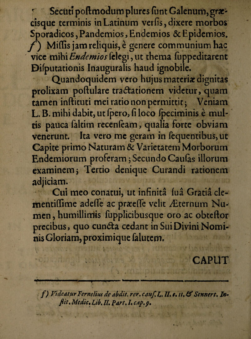 \ r Secut! poftmodum plures funt Galenum, grae- cisque terminis in Latinum verfis, dixere morbos Sporadicos, Pandemios, Endemios & Epidemios. f) Miflis jam reliquis, e genere communium hac vicc mihi Endemios (elegi, ut thema fuppeditarent Difputationis Inauguratis haud ignobile. Quandoquidem vero hujus materi* dignitas prolixam poftulare tra&ationem videtur, quam tamen inftituti mei ratio non permittit; Veniam L. B. mihi dabit, ut Ipero, fi loco Ipeciminis e mul¬ tis pauca faltitn recenleam, qualia forte obviam venerunt. Ita vero me geram in fequentibus,ut Capite primo Naturam & Varietatem Morborum Endemiorum proferam; Secundo Caulas illorum examinem; Tertio denique Curandi rationem adjiciam. Cui meo conatui, ut infinita lua Gratia cle- mentiffime adefle ac praeeffe velit /Eternum Nu¬ men , humillimis fupplicibusque oro ac obteftor precibus, quo cun<Sta cedant in Sui Divini Nomi¬ nis Gloriam, proximique falutem. \ \ CAPUT f) Videatur Ferneltus de abdit, rcr. cauf. L, II, f, //. & Sennert. In- fiit. Me dic % Lib. II, part, /. c/tp.p.