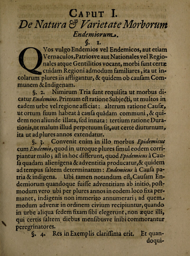 De Natura & Varietate Morborum EndemiorunL». §. i. Vos vulgo Endemios vel Endemicos, aut etiam |Vernaculos,Patriosve aut Nationales vel Regio- nales atque Gentilitios vocant, morbi funt certae cuidam Regioni admodum familiares, ita ut in¬ colarum plures iis affligantur, & quidem ob caufam Com¬ munem &Indigeuam. §. 2. Nimirum Tria funt requifita ut morbus di¬ catur Endemius. Primum eft ratione Subje&i, ut multos in eadem urbe vel regione afficiat: alterum ratione Caufae, ut ortum fuum habeat a caufa quadam communi, & qui¬ dem non aliunde illata, fed innata: tertium ratione Cura¬ tionis,ut malum illud perpetuum fit,aut certe diuturnum, ita ut ad plures annos extendatur* §. 3. Convenit enim in illo morbus Epidemicus cum Endemioy quod in utroque plures fimul eodem corri¬ piantur malo } aft in hoc differunt, quod Epidemicus a CaU- la quadam alienigena & adventitia producatur,& quidem ad tempus faltem determinatum: Endemicus a Caufa pa¬ tria & indigena. Ubi tamen notandum eft, Caufam En- demiorum quandoque fuiffe adventitiam ab initio, poft- modum vero ubi per plures annos in eodem loco fixa per¬ manet, indigenis non immerito annumerari} ad quem_f modum advenae in ordinem civium recipiuntur, quando in urbe aliqua fedem fixam fibi elegerunt,non aeque illi, qui Certis faltem diebus menfibusve inibi commorantur peregrinatores. §. 4* Res in Exemplis clarifiEima erit. Et quan-