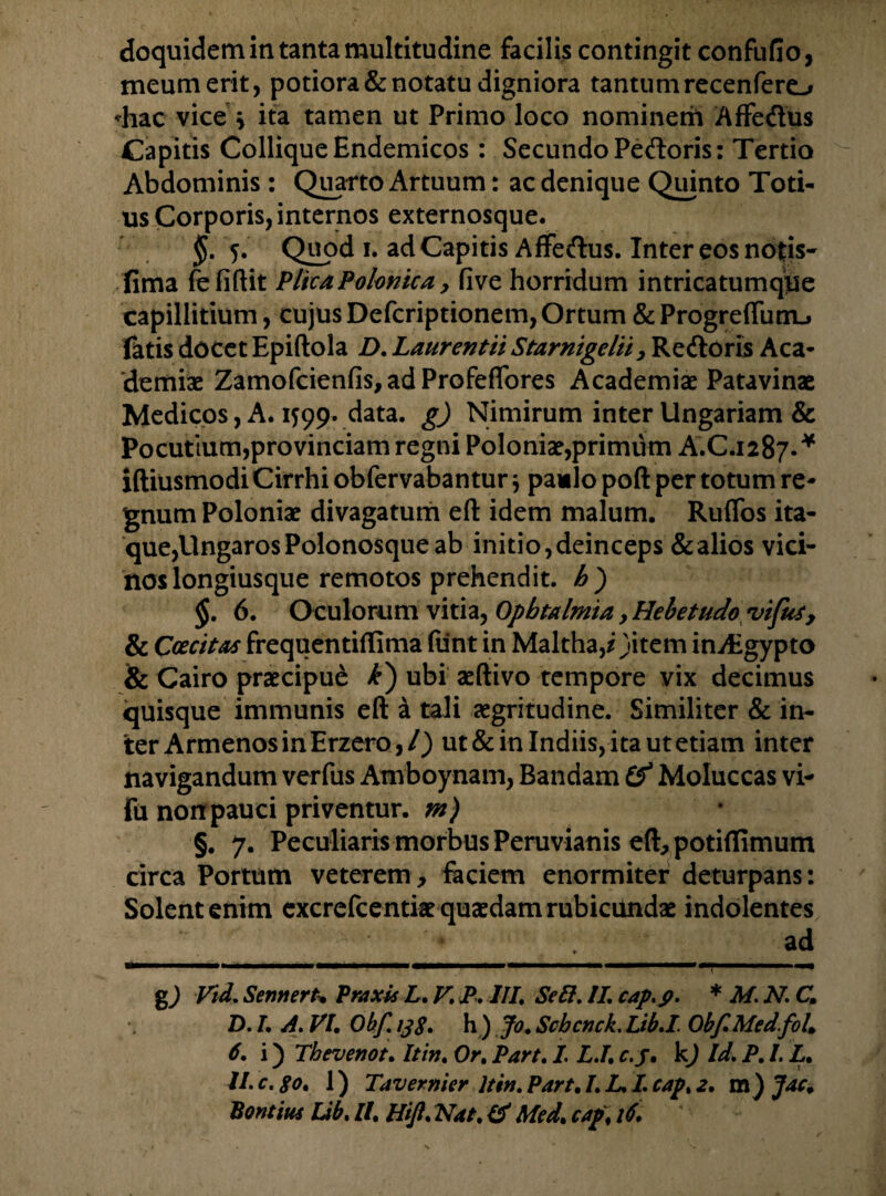 doquidem in tanta multitudine facilis contingit confufio, meum erit, potiora & notatu digniora tantum recenfero -hac vice * ita tamen ut Primo loco nominem Affedus Capitis Collique Endemicos: Secundo Pedoris: Tertio Abdominis : Quarto Artuum: ac denique Quinto Toti¬ us Corporis, internos externosque. $.5. Quod 1. ad Capitis Affedus. Inter eos notis- fima fefiftit PlicaPolonica, five horridum intricatumque capillitium, cujus Defcriptionem, Ortum & Progreffunu fatis docet Epiftola D. Laurentii Starnigelii, Rcdoris Aca¬ demiae Zamofcienfis, ad Profeffores Academiae Patavinae Medicos, A. 1599. data, g) Nimirum inter Ungariam & Pocutium,provinciam regni Poloniae,primum A.C.1287.* iftiusmodi Cirrhi obfervaban tur $ paulo poft per totum re¬ gnum Poloniae divagatum eft idem malum. Rufios ita¬ que,UngarosPolonosque ab initio,deinceps &alios vici¬ nos longiusque remotos prehendit. Jb) §. 6. Oculorum vitia, Opbtalmia, Hebetudo vifus, & Ccecitas frequentiflima funt in Maltha,/)item inAigypto & Cairo praecipue ubi aeftivo tempore vix decimus quisque immunis eft i tali aegritudine. Similiter & in¬ ter ArmenosinErzero,/) ut&inlndiis,itautetiam inter navigandum verfus Amboynam, Bandam i'f Moluccas vi- fu non pauci priventur, m) §. 7. Peculiaris morbus Peruvianis eft, potifiimum circa Portum veterem, faciem enormiter deturpans: Solent enim excrefcentiae quaedam rubicundae indolentes _*_._ad g9 Vid. Sennert. PraxU L. F. P. III. Se U. II. cap.p. * M. N. Cm D. I A. FU Obf. ijg. h ) Jo. Scbcnck. Lib.I. Obf. Medfoh 6. i) Thevenot. It in. Or. Part. I. LJ. c.j• kj Id. P. L L. U.c.go. 1) Tavernier ltin.Part.I.L.I.cap%2. m) Jac. Bontius Lib. ll. Hif. Nat. Id Med. caf% 16.