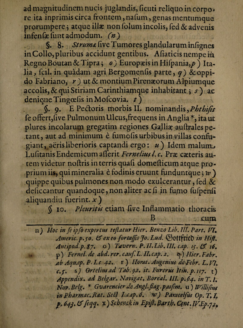 re ita inprimis circa frontem, nafum, genas mentumque prorumpere j atque illas non folum incolis, fed & advenis infenfae funt admodum. ('n) §. 8. StruM<eCive Tumores glandularum infignes in Collo, pluribus accidunt gentibus. Afiaticis nempe in Regno Boutan & Tipra; o ) Europaeis in Hifpania,/>) Ita¬ lia, fcil. in quadam agri Bergomenfis parte, q) & oppi¬ do Fabriano, r) ut & montium Pirenaeorum Alpiumque accolis, & qui Stiriam Carinthiamque inhabitant 5 s ) ac deniq.ueTingcefis inMofcovia. t) §. 9. E Pedoris morbis II, nominandis,Phthijts fe offert,five Pulmonum Ulcus,frequens in Anglia *, ita ut plures incolarum gregatim regiones Galliae auftrales pe¬ tant, aut ad minimum e fumofis urbibus in-villas confu¬ giant, aeris liberioris captandi ergo: u) Idem malum_i Lufitanis Endemicum attznt Ferneliusl.c. Prae caeteris au¬ tem videtur noftris in terris quafi domefticum atque pro¬ prium iis, qui mineralia e fodinis eruunt funduntque quippe quibus pulmones non modo exulcerantur, fed & deficcantur quandoque, non aliter ac fi in fumo fulpertfi aliquandiu fuerint. *) § 10. Pleuritis etiam five Inflammatio thoracis B eum n) Hoc in fe ipfo expertus te fatur Hier, Benzo Lib. Iit. Part. Vl% Americ.p.jo. & ex eo fortajfis Jo. Lud. ©Oftfticb in Hift% Antipod.p. 87. -O ) Tavern. P. II, Lib. III, cap. ij. & r. p ) Fernel. de abd, rer, cauf L. II, cap. 2. q ) Hier. Fabr. ab Aquap. P.1. c. 42. r ) Ilomt. Augenius deJFebr. L./?0 c,j. sj Qrteliusad Tdb.92. it. Fur erus Itin.p.ny. t) Appendix. ad Belgar. Navigat, BoreaL III. p. 64. ia T. L Nop.Belg. * Gvarencier de Angl.flag.pasfm, u ) WiUifms in pharmac, Rat. Sei.I Lxap. 6. w) Paracelfus Op. T, /P jp, 64), &feqq* *)Schmkin Epifi, Bartf. Qnt.lFEp.p*