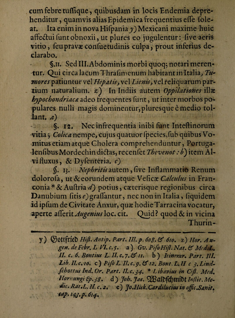 eum febre tuffique, quibusdam in locis Endemia depre¬ henditur, quamvis alias Epidemica frequentius effe fole- at. Ita enim in nova Hifpania y) Mexicani maxime huic affe&ui funt obnoxii, ut plures eo jugulentur: five aeris vitio, feupravaeconfuetudinis culpa, prout inferius de¬ clarabo. §.ii. Sed IlLAbdominis morbi quoq; notari meren¬ tur. Qui circa lacum Thrafimenum habitant in Italia^ Tu- mores patiuntur vel Hepatis, vel Lienis, vel reliquarum par¬ tium naturalium, z) In Indiis autem Oppilationes illae hypochondriaca adeo frequentes funt, ut inter morbos po¬ pulares nulli magis dominentur,pluresqueemedio tol¬ lant. a) §. 12. Nec infrequentia inibi funt Inteftinorum •vitia j Colica nempe, cujus quatuor fpeciesTub quibus Vo¬ mitus etiam atque Cholera comprehenduntur, Portuga- •lenfibusMordechindidfas, recenfet Thevenot: F) item Al¬ vi fluxus, & Dyfenteria. c) §. 13. Nephritis autem, five Inflammatio Renum dolorofa, ut&eorundem atque Veficae Calculus in Fran- conia * & Auftria d) potius, caeterisque regionibus circa Danubium fitis^)graffantur, nec non in Italia, (iquidem id ipfum de Civitate Anxur, quae hodie Tarracina vocatur, aperte afexix. Augemusloc. cit. Quid? quod & in vicina Thurin- y) ©OtffHifi.Antip. Part.lIl.p.6o$.& 610. z) Hor. Au¬ gen. de Febr. L VI. c.f. a ) Gv. Pifo Hift. Nat. £f MeddL. II. c. 6, Bontius L. II. c. 7. & //. b ) Itinerar, Part. Ili, Lib. II. c, 10. c ) Pifo L II, c. p. (d 12. Bont. L. II c 3. Lind~ fchottus Ind. Or. Part. II.c.34. * Lib avius in Cifl. Med, Horrungi fy.jg. d) jfoh. Jae. In/Iit. Me¬ die. Rat ,L. II. c. 2, e ) Jo.Hisk. Car dilutius in ojfc.Sanit, eap. Hj.p. 614,