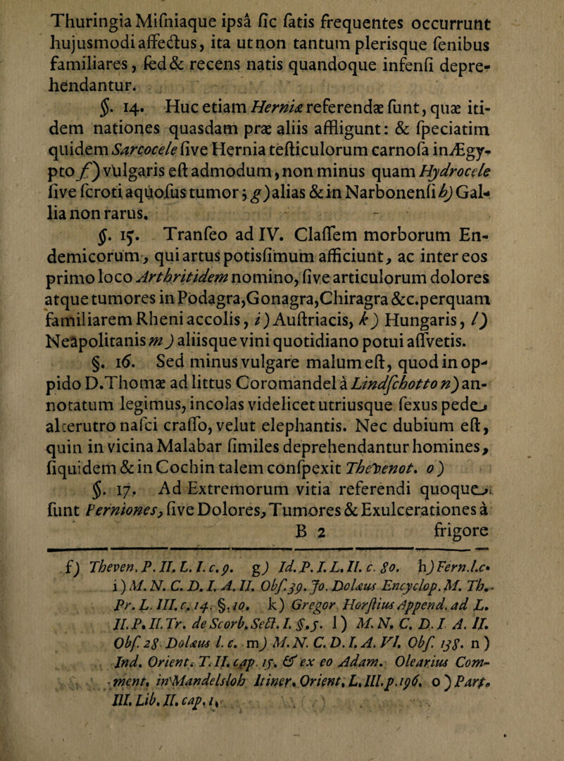 ThuringiaMifniaque ipsa fic fatis frequentes occurrunt hujusmodiaffe&us, ita utnon tantum plerisque fenibus familiares, fed& recens natis quandoque infenfi depre¬ hendantur. $. 14. Huc etiam HernU referendae funt, quae iti¬ dem nationes quasdam prae aliis affligunt: & fpeciatim quidem Sarcocele five Hernia tefticulorum carnofa infflgy- pto/') vulgaris eft admodum, non minus quam Hydrocele five fcroti aquofus tumor, g) alias & in Narbonenfi h) Gal¬ lia non rarus, - $. ij. Tranfeo ad IV. Cladem morborum En¬ demicorum, qui artus potisfimum afficiunt, ac inter eos primo loco Arthritidem nomino, five articulorum dolores atque tumores in Podagra,G onagra,Chiragra &c.perquam familiarem Rheni accolis, /)Auftriacis, k) Hungaris, /) Neapolitanis m) aliisque vini quotidiano potui affvetis. §. 16. Sed minus vulgare malum eft, quod in op¬ pido D.Thomae ad littus Coromandela Lindfchotto n')an¬ notatum legimus, incolas videlicet utriusque fexuspedo alterutronafci crafto, velut elephantis. Nec dubium eft, quin in vicina Malabar fimiles deprehendantur homines, fiquidem & in Cochin talem confpexit Theloenot. 0 ) §. 17, Ad Extremorum vitia referendi quoquo funt Perniones, five Dolores, Tumores & Exulcerationes a B 2 frigore f) Theven, P. II, L. I. c. p. g) Id. P. I. L, II. c. 80. h) Fernd.e• i) M. N. C. D. I. A. II. Obf.jp. Jo. DoUus Encyclop. M. Th,- Pr. L. III. c, 14. §. 10. k) Gregor Horftitu Append. ad P. II. P. II. Tr. de Scorb, Sett. I. §. j. 1) M. AT. C. D, I A. II. Obf. 28 DoUus L c. m) M. N. C. D. I. A. VI, Obf ijj. n ) Ind. Orienti T.II.cap, /j. & ex eo Adam. Olearius Com- ■ mcnt, in^Mandelsloh Itiner*0rient%L,llLp.ip6, o)Par$» III Lib, II. cap. /*