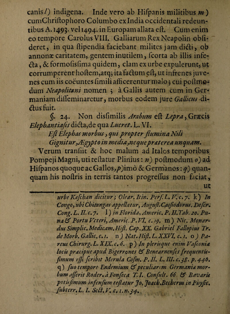 cumChriftophoro Columbo ex India occidentali redeun¬ tibus A. 1495. vel 1494. in Europam allata eft. Cum enim eo tempore Carolus VIII. Gailiarum Rex Neapolin obli¬ deret, in qua ftipendia faciebant milites jam didi, ob annonae caritatem, gentem inutilem, fcorta ab illis infe- da, & formolislima quidem, clam ex urbe expulerunt, ut corrumperent hoftem,atqj ita fadum eft, ut infrenes juve¬ nes cum iis coeuntes fimili afficerentur malo 3 cui poftme- dum Neapolitani nomen 3 a Gallis autem cum in Ger¬ maniam diffeminaretur, morbus eodem jure Gallicus di- dusfuit. $. 24. Non disfimilis Arabum eft Lepra, Graecis Elephantiajis di da, de qua Lucret. L. VI. Eft Elephas morbus, qui propter flumina Nili Gignitur }JEgypto in media yne quepr at er e a unquam. Verum tranliit & hoc malum ad Italos temporibus Pompeji Magni, uti teftatur Plinius: n) poftmodum 0) ad Hifpanos quoque ac Gallos,/>)imd & Germanos: q) quan- quam his noftris in terris tantos progreflus non faciat, _ ut urbe Kaflchan dicitur Olear. It in, PerflL, V.c.y. k) In Congoy ubi Chitangas appellatur, Augufi. Casfiodorus. Defler. Cong. L. II. c. 7. 1) in Florida, Americ. P. II. Tab. 20. P ti¬ na & Portu Veteri, Americ. P.VI. c.ip. m) Nic. Mon ar¬ dus Simpli c, Medicam. Hifl. Cap.XX. Gabricl Fallopius Tr. deMorb. Gallic. c. 1. n) Nat. Hift. L. XXdl. c. 1. o) Pa¬ rem Chirurg. L. XIX. c. 6. p ) In pier is que enim Vaflconia locis pr&cipue apud Bigerrones & Benearnenfles flrequentis- flimuni ejfle fler ibit Merula Coflm. P.It. L.IIL c.jg. p. 446. q ) fluo tempore Endemium & peculiare m Germania mor¬ bum ajflerit Roder. a Fonfleca T. L Confluit. 66 £f Bavaris pot is fimum infenflum tefiatur Jo, Joacb.Becherus in Phyfic. flubterr.L. L Sctt.V. c, .
