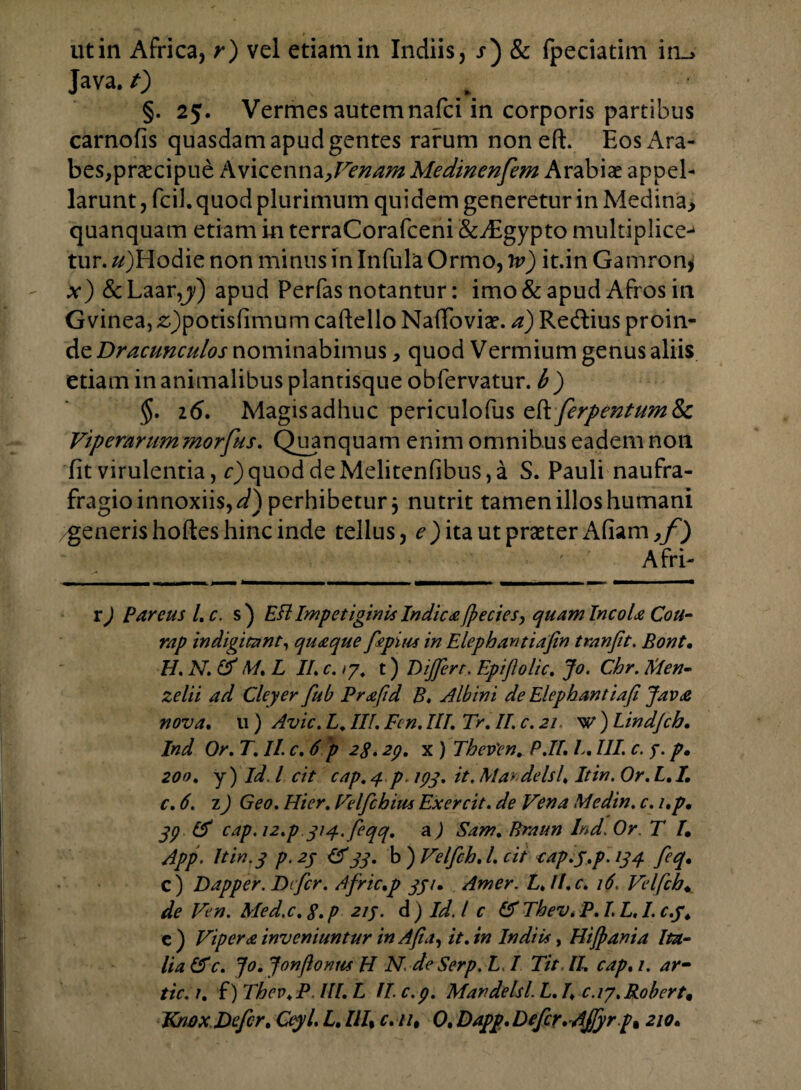 ut in Africa, r) vel etiam in Indiis, j) & fpeciatim in_> Java. 0 §. 25. Vermes autem nafci in corporis partibus carnofis quasdam apud gentes rarum non eft. Eos Ara¬ bes, praecipue Avicenna>Venam Medinenfem Arabiae appel¬ larunt , fcil. quod plurimum quidem generetur in Medin'a> quanquam etiam in terraCorafceni &A:gypto multiplice-* tur. ^)Hodie non minus in Infula Ormo, iv) it.in Gamron^ x) & Laarapud Perfas notantur: imo & apud Afros in Gvinea, £)potisfimum caftello Naffoviae. a) Redlius proin¬ de Dracunculos nominabimus, quod Vermium genus aliis etiam in animalibus plantisque obfervatur. b ) §. 16. Magis adhuc periculofus eft ferpentum&c Viperarummorfus. Quanquam enim omnibus eadem non fit virulentia, c) quod de Melitenfibus, a S. Pauli naufra- fragio innoxiis,^) perhibetur 3 nutrit tamen illos humani generis hoftes hinc inde tellus, e) ita ut praeter Afiam,/) Afri- r) Pareus Lc. s) Eft Impetiginis Indic £[j?ecies> quam Incola Cou- rap indigitant, quaque fepius in Elephantiafin tmnfit. Bont. H, N. IA M. L II. c, 17, t) Differt, Epifolic. Jo. Cbr. Kien- zelii ad Cleyer fub Prafid B♦ Albini de Elephantiafi Java nova. 11) Avie. L, III. Fen. III. Tr. II. c. 21 w) Lind/cb. Ind Or. T. II. c. 6 p 2g. 23. x ) Thev'en. P.II. L. III. c. 3. p• zoo. y) Id. Icit cap.4 p.ipq. it.Maydelsl. Itin.Or.L.I. c. 6. 1) Geo. Hier. Velfcbim Exercit. de Vena Medin. e. /.p. 33 IA cap.12.p 314.feqq. a) Sam. Braun Ind. Or. T /• App. It in. 3 p. 23 (A 33. b ) Velfch. I. cit cap.j.p. 134 feq. c) Dapper. Defer. Afric.p 33u Amer. L./I.c. 16. Velfch* de Ven. Med.c. S. p 213. d ) Id. I c IA Tbev. P. I. L. 1.0.3. c) Vipera inveniuntur inAfia, it.in Indiis, Hijpania Ita¬ lia IA c. Jo. Jonftonus H N. deSerp. L. I Tit II. cap. /. ar- tic.i. f) Thev.P. IU. L II. c.p. Mandelsl. L. I. c.ij,Robert9
