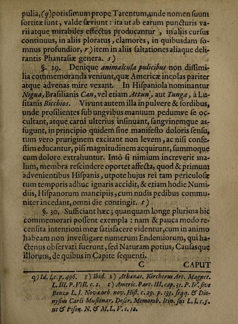 puliaj(^)potisfimum prope Tarentum,unde nomen fuum fortitadimt, valde faeviunt: ita ut ab earum pun&uris va¬ rii atque tnirabiles efFedus producantur , inaliiscurfus continuus, in aliis ploratus, clamores, in quibusdam fo- mnus profundior, r ) item in aliis faltatipnes aliaque deli¬ rantis Phantafiae genera, j-) §. 29. Denique animalcuU pulicibus non difiimi- iia commemoranda veniunt,quae Americae incolas pariter atque advenas mire vexant. In Hifpaniola nominantur AV^^Brafilianis Can, vel etiam Atturi, aut Tunga, a Lu- fitanis Bicchios. Vivunt autem illa inpulvere & (ordibus, unde profilientes fub ungvibus manimm pedumyefe oc^ cultant, atque carni ulterius infinuant, fangvinemque as» iugunt, in principio quidenifine manifefto doloris fenfu, tum vero pruriginem excitant non levem, ac nifi confe- ftim educantur, pifi magnitudinem acquirunt, fummoque cum dolore extrahuntur. Imo fi nimium increverit ma¬ lum, membra refcindere oportet affedta, quod & primum advenientibus Hifpanis,utpotehujus rei tam periculofap tum temporis adhuc ignaris accidit, & etiam hodie Numir diis, Hifpanorum mancipiis,cum nudis pedibus commm niter incedant,omni die contingit. §. 30. Sufficiant haec 3 quanquam longe plurima hic commemorari poffent exempla : nam & pauca modo re- cenfita intentioni meae fatisfacere videntur,cum in animo habeam non in ve (ligare numerum Endemiorum, qui ha- btenus obfervati fuerunt ,fed Naturam potius^ Caufasque illorum, dequibus in Capite fequenti. ' C _ CAPUT q ) Id. IfiC.p. 496. r ) Jbid. s ) Athanas. Kirchertu Art. Magnet. t.III. P.VLlU c.2. t) Americ.Part. III,cap. ji.P.I?.Jlve Benzp L. I. Nova orb. nov. Hift. c.29. p. 133. feqq. & Dio- Yiyfitis Carit Mu>fionar> Defir. Memorat. It in. fui L.I% Ut & Pifin> N. & M% Ly V1 c%