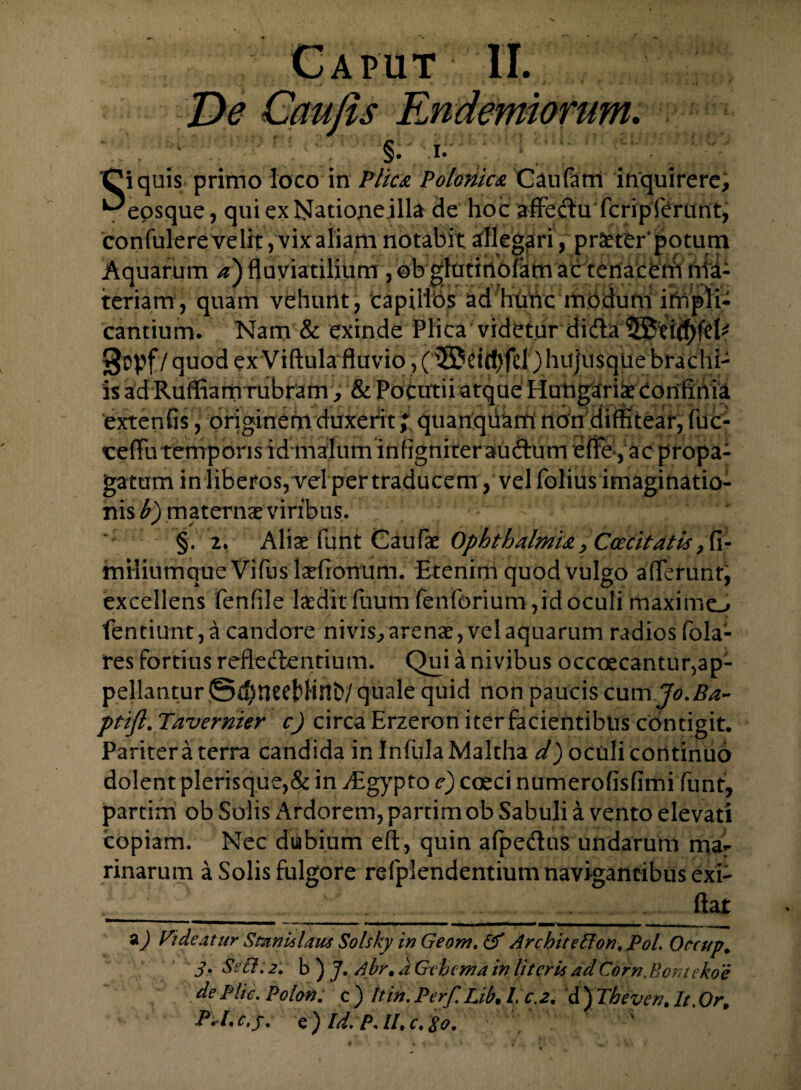 1- Caput II. De Caujls Endemiorum. §. i- ^eosque, qui ex Nationeilla de hoc affedufcrip ferunt, confulere velit, vix aliam notabit allegari, praeter'potum Aquarum a) fluviatilium , ob glutinofam ac tenacenh ' iteriam, quam vehunt, capillos ad hunc modum irtij cantium. Nam & exinde Plica videtur didlaiJStic^fd^ §opf / quod ex Viftula fluvio, (5£ri(f)fd )hiijusque brachi¬ is ad Ruffiam rubram , & Pocutii atque Hungariae Confinia extenfis, originem duxerit; quanqiiam non diffitear, fuc- eeffutemporisid malum infigniterauftum effe, ac propa¬ gatum in liberos,Tel per traducem,vel folius imaginatio¬ nis b) maternae viribus. §.2. Aliae funt Caufae Ophthalmia, Cee citat is, fi- miliumque Vifus Iarfiontfhi. Etenim quod vulgo afferunt, excellens fenfile laedit fuum fenforium ,id oculi maximo fentiunt, a candore nivis, arenae, vel aquarum radios fola- res fortius refledentium. Qui a nivibus occoecanturjap- pellantur ©$neel>HnD/ quale quid non paucis cum Jo.Ba- ptifl. Tavernier c) circa Erzeron iter facientibus contigit. Paritera terra candida in Infula Maltha d) oculi continuo dolent plerisque,& in AEgypto e) coeci numerofisflmi funt, partim ob Solis Ardorem, partim ob Sabuli a vento elevati copiam. Nec dubium eft, quin afpedus undarum mar rinarum a Solis fulgore refpiendentium navigantibus exi- __ flat a) Ei de at nr Stimulam Solsky in Geom. & Architefton.Pol. Oecup. 3• SeB; 2, b ) J. Abr. d Gtbcma in literis ad Corn. Bontekoe de Elie. Polon. c ) It in. Perf. Lib. /. c.2. d ) The veru It. Or, A/, c. /. e ) Id:P. II. c. io. ;