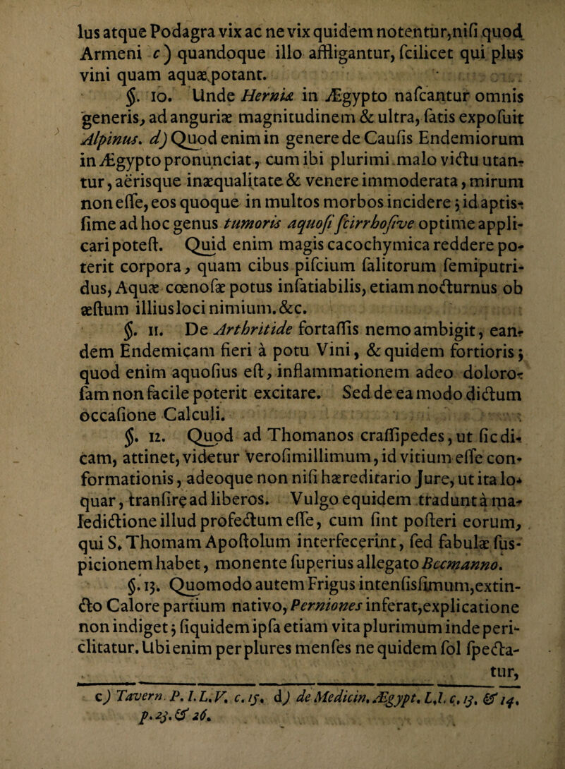 Armeni r) quandoque illo affligantur, fcilicet qui plu$ vini quam aquaevpotant. §. io. Unde Hernu in A-gypto nafcantur omnis generis, ad angurie magnitudinem & ultra, fatis expofuit Alpinus, d) Quod enim in genere de Caufis Endemiorum in ALgypto pronunciat, cum ibi plurimi malo vidu utan? tur, aerisque inaequalitate & venere immoderata, mirum non effe, eos quoque in multos morbos incidere 3 id aptist fime ad hoc genus tumoris aquofifcirrhofive optime appli¬ cari poteft. Quid enim magis cacochymica reddere po¬ terit corpora, quam cibus pifcium falitorum femiputri- duSjAquce coenofae potus infatiabilis, etiam nodurnus ob aeftum illius loci nimium. &c. §. 11. De Arthritide fortaffis nemo ambigit, ean* dem Endemicam fieri a potu Vini, &quidem fortioris; quod enim aquofius eft, inflammationem adeo doloro-r fam non facile poterit excitare. Seddeeamododidum occafione Calculi. §. 12. Quod ad Thomanos craffipedes,ut ficdi*. cam, attinet, videtur verofimilhmum, id vitium effe con¬ formationis , adeoque non nifi hereditario Jure, ut ita lo* quar, tranfire ad liberos. Vulgo equidem tradunt a ma- ledidioneilludprofedumeffe, cum fint pofteri eorum., quiS*Thomam Apoftolum interfecerint, fed fabulae fus- picionem habet, monente fuperius allegatoBccmanno. §. 13. Quomodo autem Frigus intenfisfimum,extin- do Calore partium nativo, Perniones inferat,explicatione non indiget 3 fiquidem ipfa etiam vita plurimum inde peri¬ clitatur. Ubienim per plures menfes ne quidem fol fpeda- _tur, c) Tavern. P.l.L. F, c. //, d) de Me dic w. dEgypt, LJ, c. 13 % & i$% p. 23* & 26*