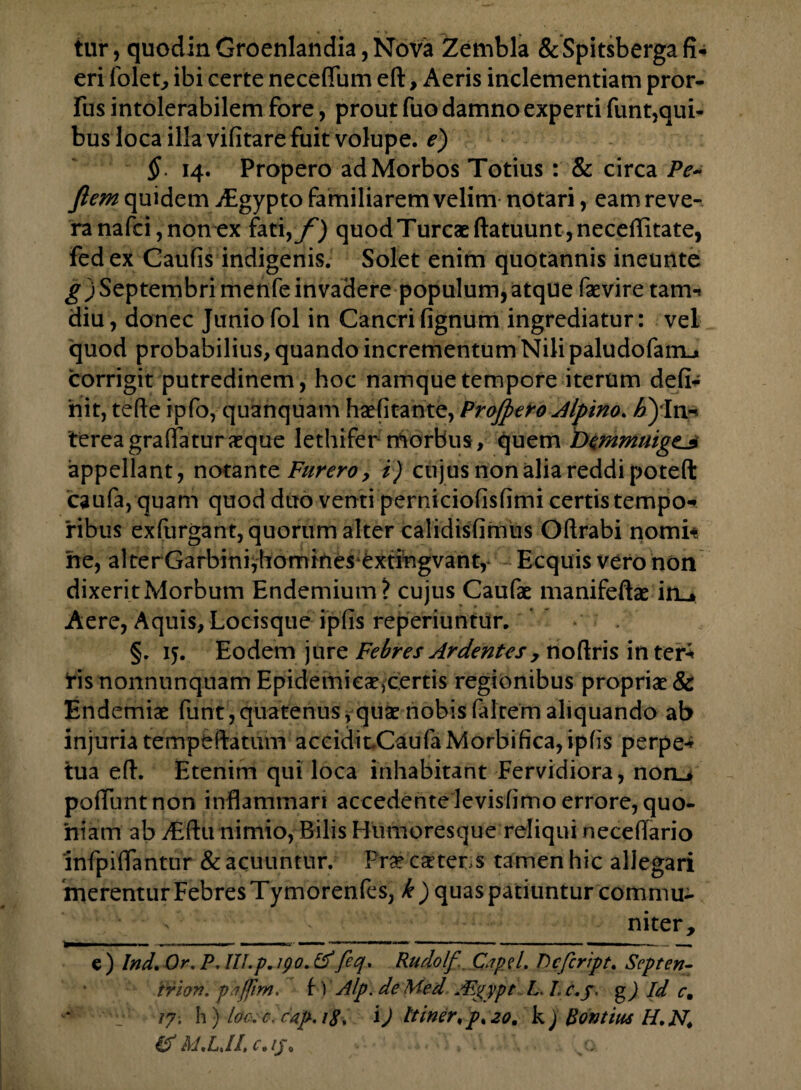 tur, quodinGroenlandia,Nova Zembla &Spitsberga fi¬ eri folet, ibi certe neceffum eft, Aeris inclementiam pror- fus intolerabilem fore, prout fuo damno experti funt,qui- bus loca illa vifitare fuit volupe. e) §. 14. Propero ad Morbos Totius: & circa Pe- ftem quidem dBgypto familiarem velim notari, eam reve¬ ra nafci, non ex fati yf) quod Tureae ftatuuntjneceffitate, fedex Caufis indigenis. Solet enim quotannis ineunte g) Septembri menfe invadere populum, atque faevire tam-» diu, donec Junio fol in Cancri fignum ingrediatur: vel quod probabilius, quando incrementum Nili paludofarrL» corrigit putredinem, hoc namque tempore iterum defi¬ nit, tefte ipfo, quanquam haefitante, Projpero Alpino. ^In¬ terea grafifatur aeque lethifer morbus, quem Demmuigz._s appellant, notante Furero y i) cujus non alia reddi poteft caufa, quam quod duo venti perniciofisfimi certis tempo-* ribus exfurgant, quorum alter calidisfimus Oftrabi nomi* he, al terGarbini,homines extingvant, Ecquis vero non dixerit Morbum Endemium? cujus Caufae manifeftae iru Aere, Aquis, Locisque ipfis reperiuntur. §. ij. Eodem jure Febres Ardentes , noftris interi fis nonnunquam Epidemiea^certis regionibus propriae & Endemiae funt,quatenus,quae nobisfaltem aliquando ab injuria tempeftatum aceidioCaufaMorbifica,ipfis perpe* tua eft. Etenim qui loca inhabitant Fervidiora, noru poliunt non inflammari accedente levisfimo errore, quo¬ niam ab yEftu nimio, Bilis Humoresque reliqui neceflario infpiflantur & acuuntur. Prae csttens tamen hic allegari merentur Febres Tymorenfes, k) quas patiuntur commu¬ niter, e) Ind. Or, P. III.p. 190.&feq. Rudolf Cipd. Pcfcript. Septen- 'trion. phjfim, f ) Alp. deMed ABgypt L Lc.j. g) Id c, /7. h) loc.c. cap. iS■» l) Itiner,p%20. k) Bontius H.N. p.