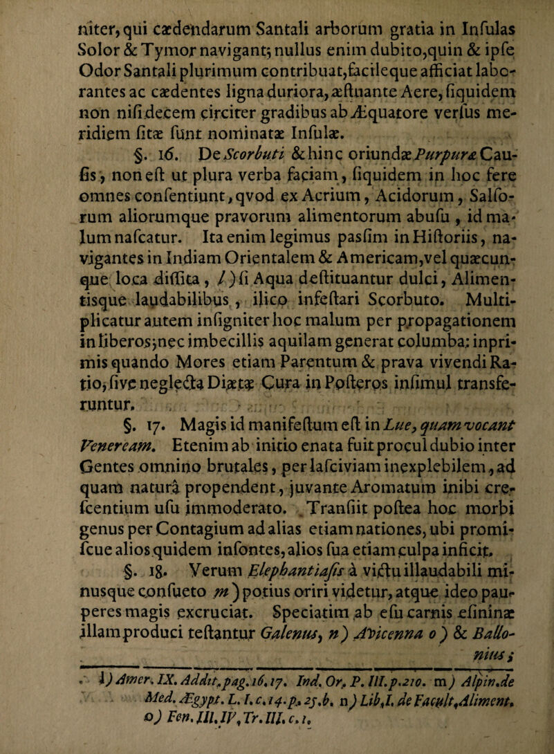 niter, qui caedendarum Santali arborum gratia in Infulas Solor &Tymor navigant; nullus enim dubito,quin & ipfe Odor Santali plurimum contribuat,tacileque afficiat labo¬ rantes ac caedentes ligna duriora,affiuante Aere, fiquidem non nifide.cem circiter gradibus ab Aquatore verius me¬ ridiem fitae funt nominatae Infulae. §. i 6. De Scorbuti & hinc oriundae JPurpuraCiM- fis, noneft ut plura verba faciam, fiquidem in hoc fere omnes confentiunt, qvod ex Acrium, Acidorum, Salfo- rum aliorumque pravorum alimentorum abufu , id ma¬ lum nafcatur. Ita enim legimus pasfim inHiftoriis, na¬ vigantes in Indiam Orientalem & Americam,vel quaecun¬ que loca diffita , /)fi Aqua deftituantur dulci, Alimen¬ tisque laudabilibus , ifico infeftari Scorbuto. Multi¬ plicatur autem infigniter hoc malum per propagationem in liberos jnec imbecillis aquilam generat columba; inpri* mis quando Mores etiam Parentum & prava vivendi Ra¬ tio, fivc negle&a Di#t£ Cura inPpfterps infimul transfe¬ runtur. §. 17. Magis id manifeftum eft in Lue, quamvocant Veneream. Etenim ab initio enata fuit procul dubio inter Gentes omnino brutales, perlafciviaminexplebilem,ad quam natura propendent , juvante Aromatum inibi ere- fcentium ufu immoderato. . Tranfiit poftea hoc morbi genus per Contagium ad alias etiam nationes, ubi promi- fcue alios quidem infontes, alios fua etiam culpa inficit. §. ig. Verum Elephantiafis a viriu illaudabili mi” nusque confueto /»)potius oriri videtur,atque ideo pau¬ peres magis excruciat. Speciatim ab e fu carnis efinina: illam produci teftantur Galenus, n) A^kenna 0) & Ballo-  _ nitis s . i) Amer. IX. Addit,,pag. 16\ /7. Ind. Or. P, III.p.210. m ) Alpin.de Med. Aigypt. L. I. c. 14.p,% 2j,b. n) LibX de FacukAlimem» o) Fen, IU, IV Tr. IIB c. h .# t —